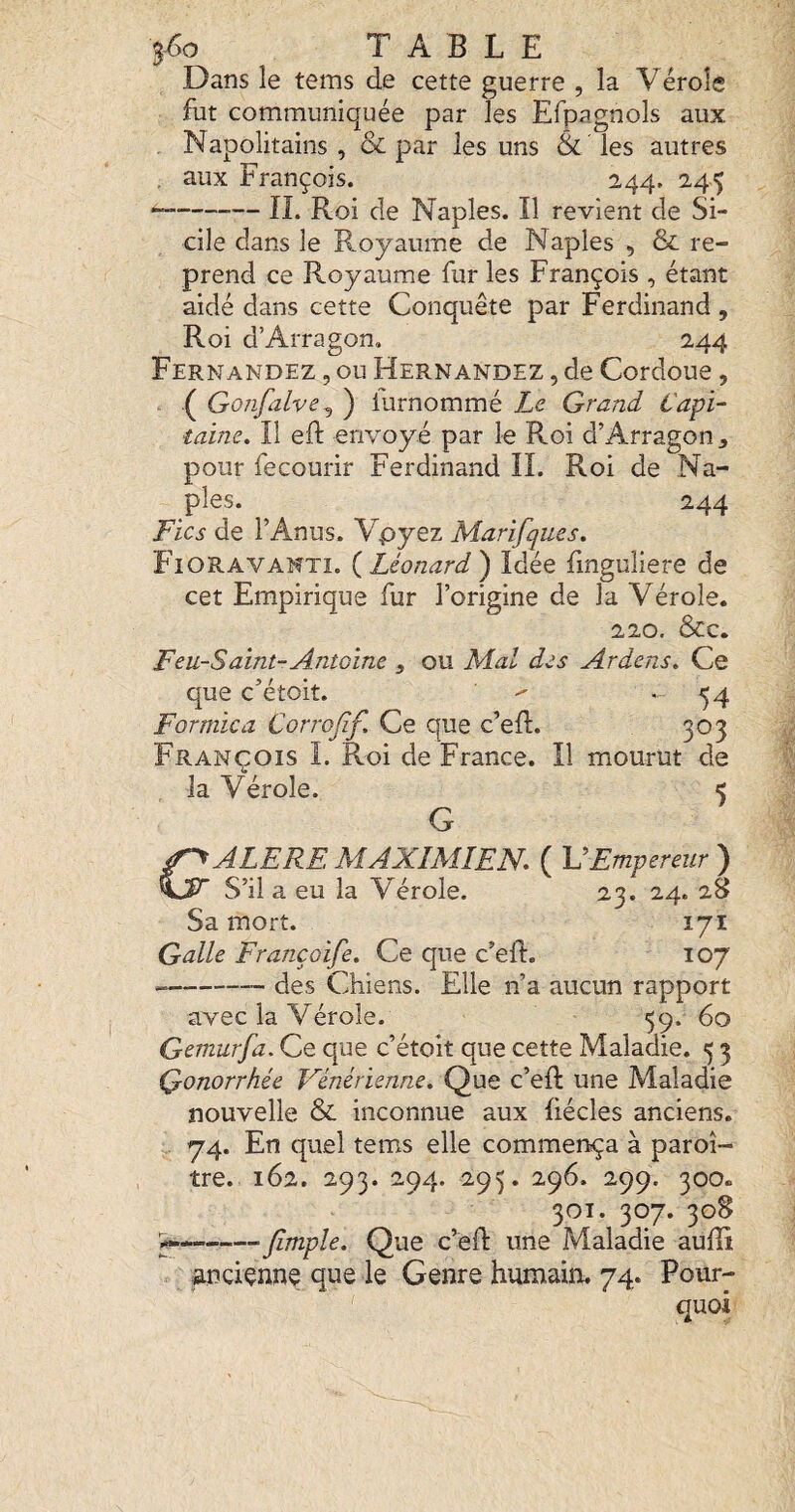 5^0 TABLE Dans le tems de cette guerre , la Vérole fut communiquée par les Efpagnols aux Napolitains, & par les uns & les autres , aux François. 244. 245 “-IL Roi de Naples. Il revient de Si¬ cile dans le Royaume de Naples , & re¬ prend ce Royaume fur les François , étant aidé dans cette Conquête par Ferdinand , Roi d’Arragon, 244 Fernandez , ou Hernandez , de Cordoue, . .( Gonfalve^ ) iurnommé Le Grand t'api- laine. Il eft envoyé par le Roi d’Arragon j pour fecourir Ferdinand II. Roi de Na¬ ples. 244 Fies de l’Anus. Vpyez Marifques. Fioravanti. {^Léonard') Idée linguliere de cet Empirique fur l’origine de la Vérole. 220, &c. Feu-Saint-Antoine , ou Mal des Ardens. Ce que c’étoit. . 54 Formica Corrojïf. Ce que c’ed. 303 François I. Roi de France. Il mourut de la Vérole. 5 G f^ALERE MAXIMIEN. ( V Empereur ) S’il a eu la Vérole. 23. 24. 28 Sa mort. 171 Galle Françoife. Ce que c’eft. 107 -des Chiens. Elle n’a aucun rapport avec la Vérole. 59. 60 Gemurfa. Ce que c’étoit que cette Maladie. 5 3 Qonorrhée Vénérienne. Que c’eft une Maladie nouvelle & inconnue aux liécles anciens. 74. En quel tems elle commença à paroi- tre. 162. 293. 294. 295. 296. 299. 300. 301. 307. 308 -Jlmple. Que c’efl: une Maladie audi anciçnnç que le Genre humain. 74. Pour¬ quoi