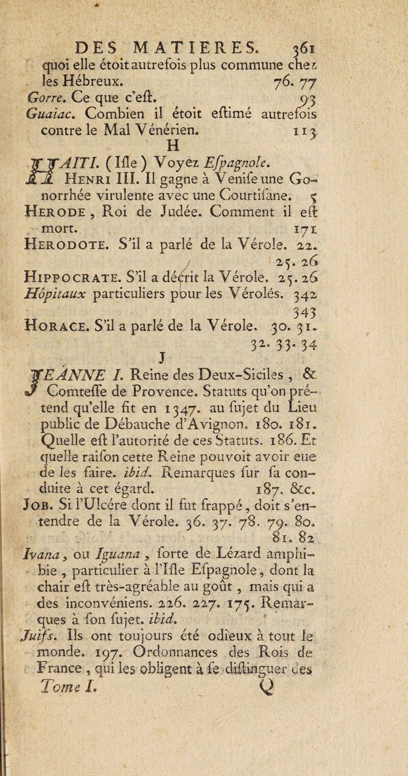 quoi elle étoit autrefois plus commune chez les Hébreux. 76. 77 Gorre. Ce que c'elî. 93 Guaiac, Combien il étoit eftimé autrefois contre le Mal Yénérien. 11 î H 'ÏÏ^WAITL (Me) y oyez Efpagnole, ÂA Henri III. Il gagne à Venifeune Go¬ norrhée virulente avec une Courtifane. % Herode , Roi de Judée. Comment il efl mort. 171 Hérodote. S’il a parlé de la Vérole. 22. / 25. 26 Hippocrate. S’il a démt la Vérole. 25.26 Hôpitaux particuliers pour les Vérolés. 342 345 Horace. S’il a parlé de la Vérole, 30. 31. 32. 33. 34 J JEANNE L Reine des Deux-Siciles , & Comteffe de Provence. Statuts qu’on pré¬ tend qu’elle fit en 1347. au fujet du Lieu public de Débauche d’Avignon. 180. 181^ Quelle efl l’autorité de ces Statuts. 186. Et quelle raifon cette Reine pouvoir avoir eue de les faire, iôid. Remarques fur fa con¬ duite à cet égard. 187. &c. Job. Si rUîcére dont il flit frappé, doit s’en¬ tendre de la Vérole. 36. 37. 78. 79. 80. 81. 82 Ivana, ou Iguana ^ forte de Lézard amphi¬ bie , particulier à l’Me Efpagnole, dont la chair efl très-agréable au goût, mais qui a des inconvéniens. 226. 227. 175. Remar¬ ques à fon fujet. ihid, 'Juifs, Ils ont toujours été odieux à tout le monde. 197. Ordonnances des Rois de France , qui les obligent à fe diflinguer des, Tome L Q