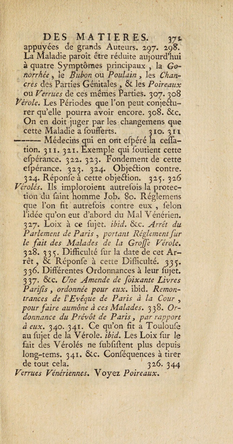 appuyées de grands Auteurs. 297. 29S. La Maladie paroît être réduite aujourd’hui à quatre Symptômes principaux , la Go¬ norrhée , le Bubon ou Poulain, les Chan¬ cres des Parties Génitales , & les Poireaux ou Verrues de ces mêmes Parties. 307. 308 Vérole, Les Périodes que l’on peut conjeau- rer qu’elle pourra avoir encore. 308. &c. On en doit juger par les cliangemens que cette Maladie a foufferts. 310. 311 —-Médecins qui en ont efpéré la eeffa- tion. 311. 321. Exemple qui foutient cette efoérance. 322. 323. Fondement de cette efpérance. 323. 324. Objeéhon contre. 324. Réponfe à cette objeéiion. 325. 326 Vérolés. Ils imploroient autrefois la protec¬ tion du faint homme Job. 80. Réglemens que l’on fit autrefois contre eux , félon l’idée qu’on eut d’abord du Mal Vénérien. 327. Loix à ce fujet. ibid. &c. Arrêt du Parlement de Paris , portant Réglement fur le fait des Malades de la Grojfe Vérole, 328. 335. DifEculté fur la date de cet Ar¬ rêt , & Réponfe à cette Difficulté. 335. 336. Différentes Ordonnances à leur fujet, 337. &c. Une Amende de foixante Livres Parifis , ordonnée pour eux, ibid. Remon¬ trances de VEvêque de Paris à la Cour , pour faire aumône à ces Malades. 338. Or¬ donnance du Prévôt de Paris ^ par rapport à eux, 340. 341. Ce qu’on fit a Touloufe au fujet de la Vérole, ibid. Les Loix fur le fait des Vérolés ne fubfiffent plus depuis long-tems. 341. 6cc. Conféquences à tirer de tout cela. 326. 344 Verrues Vénériennes, Voyez Poireaux,