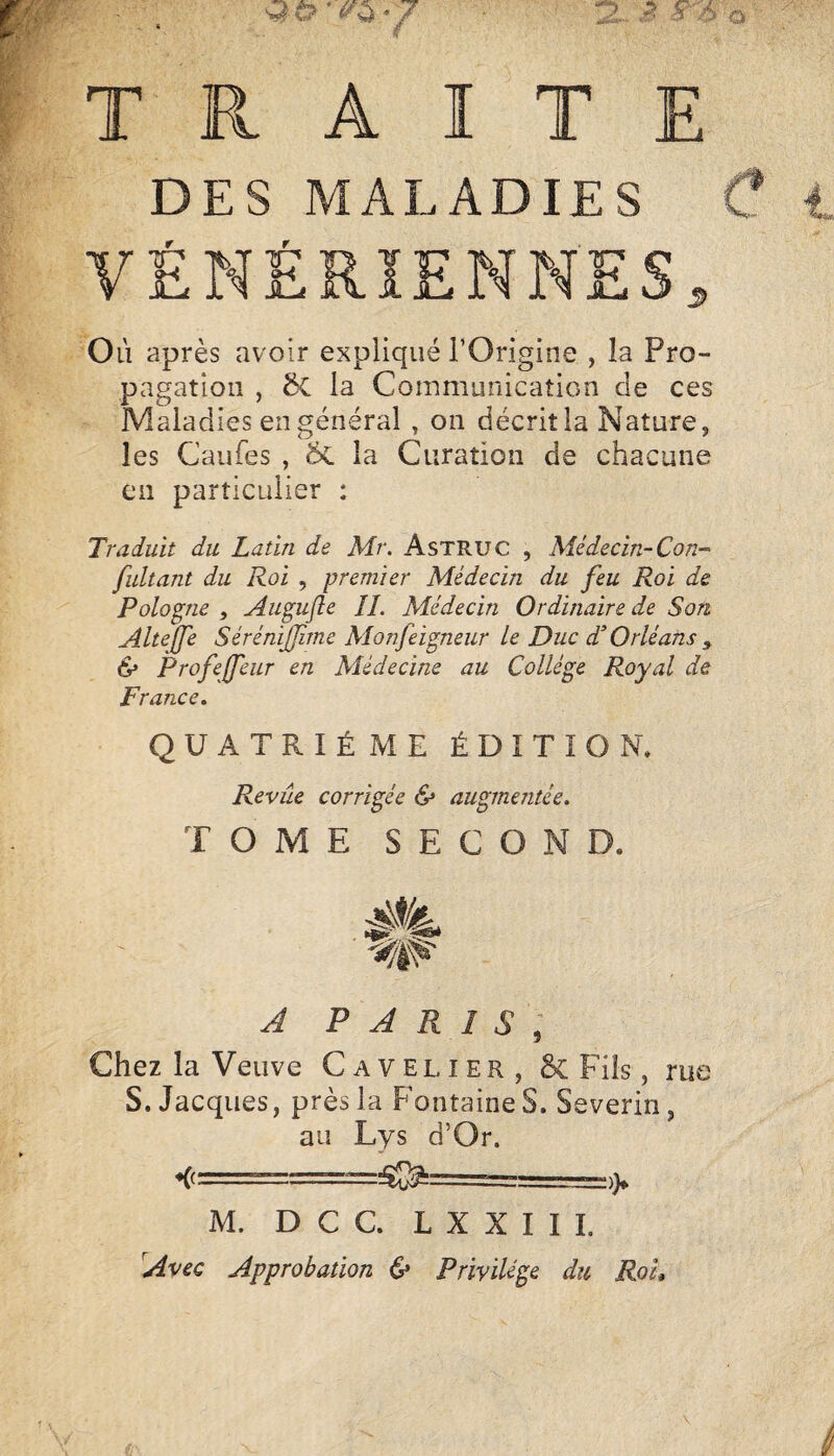 TRAITE DES MALADIES VÉNÉRIENNES, Où après avoir expliqué l’Origine , la Pro¬ pagation , ôc la Communication de ces Maladies en général, on décrit la Nature, les Caufes , ÔL la Curation de chacune en particulier : Traduit du Latin de Mr. AsTRUC , Médecin-Con-' fultant du Roi , premier Médecin du feu Roi de Pologne , Augufle IL Médecin Ordinaire de Son Alteffe Sérénijfme Monfeigneur le Duc d'Orléans ^ & Profejfeur en Médecine au Collège Royal de France, QUATRIÈME ÉDITION. Revue corrigée & augmentée. TOME SECOND. A PARIS, Chez la Veuve Cavelier, & Fils, rue S. Jacques, près la Fontaine S. Severin, au Lys d’Or. ♦(cr- M. D C C. L X X I I 1. Avec Approbation & Privilège du RoL