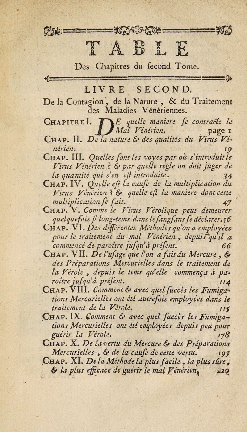 A v> ¥ Des Chapitres du fécond Tome. <(= LIVRE SECOND. De la Contagion , de la Nature , & du Traitement des Maladies Vénériennes. Chapitre I. quelle maniéré fe contraste le B y Mal Vénérien, i Chap. il De la nature 6* des qualités du Virus Vé¬ nérien. •9 Chap. III. Quelles font les voyes par ou s’introduit le Virus Vénérien ? & par quelle ré^le on doit juger de la quantité qui s’en efl introduite. 54 Chap. IV. Quelle ef la caufe de la multiplication du Virus Vénérien ? Se quelle ef la maniéré dont cette multiplication fe fait. 47 Chap. V. Comme le Virus Vérolique peut demeurer quelquefois fi long-tems dans lefangfans fe déclarer. ^6 Chap. VL Des différentes Méthodes quon a employées pour le traitement du mal Vénérien , depuis^quil a commencé de paroître jufquà préfent. 66 Chap. VIL De Vufage que Von a fait du Mercure y 6r des Préparations Mercurielles dans le traitement de la Vérole y depuis le tems quelle commença à pa¬ roître jufqu’à préfent. 7/4 Chap. VIIT. Comment & avec quelfucc'es les Fumiga¬ tions Mercurielles ont été autrefois employées dans U traitement de la Vérole, / Chap. IX. Comment 6* avec quel fuccés les Fumiga^ tions Mercurielles ont été employées depuis peu pour guérir la Vérole. lyS Chap. X. De la vertu du Mercure & des Préparations Mercurielles y & de la caufe de cette vertu, 1 py IChap. XI. De la Méthode la plus facile , la plus sûre, & la plus efficace de guérir le mal Vénérien^ ^29^