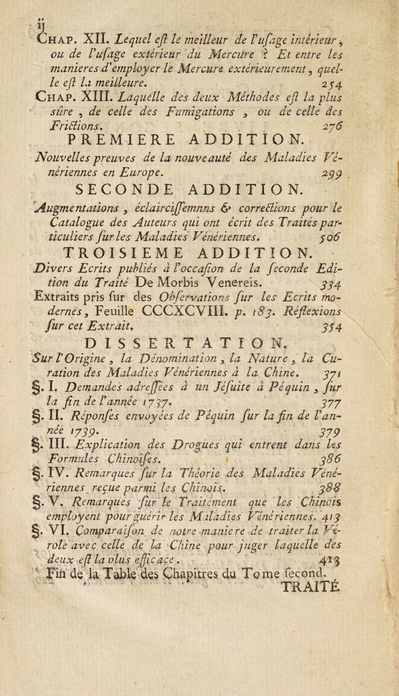 ou de Vufage extérieur du Mercüre ? Et entre les maniérés d'employer le Mercure extérieurement ^ quel¬ le efl la meilleure, 2^4 Chap. XIII. Laquelle des deux Méthodes ejl la plus sûre , de celle des Fumigations , ou de celle des Fridtions, ajô PREMIERE ADDITION. Nouvelles preuves de la nouveauté des Maladies Vé¬ nériennes en Europe. ^99 . SECONDE ADDITION. Augmentations éclaircijfemnns & correBions pour le Catalogue des Auteurs qui ont écrit des Traités par- ticuUers furies Maladies Vénériennes, ^06 TROISIEME ADDITION. Divers Ecrits publiés à roccafion de la fécondé Edi¬ tion du Traité De Morbis Venereis. ^^4 Extraits pris fur des Ohfervations fur les Ecrits mo¬ dernes, Feuille CCCXCVIII. p, 183, Réflexions fur cet Extrait, ^^4 DISSERTATION. Sur V Origine , la Dénomination ^ la Nature ^ la Cu¬ ration des Maladies Vénériennes à la Chine, §. I. Demandes adrejfées à un Jéfuite à P équin , fur la fin de f année / 7 > 7. 577 §. II. R éponfes envoyées de P équin fur la fin de Van¬ née lysp, _ ^ ^379 0. III. Explication des Drogues qui entrent dans Us Formules Chinoifes, q86 0. IV. Remarques fur la Théorie des Maladies Véné¬ riennes reçue parmi les Chinois, ^88 0. V. Remarques fur le Traitement que les Chinois employent pour guérir Us Maladies Vénériennes. 41g 0. VI. Cornparaifan de notre maniéré de traiter la Vé¬ role avec celle de la Chine pour juger laquelle des deux efi la olus efficace, ' 415 Fin de I4Table des Chapitres du Tome fécond. ' TRAITÉ