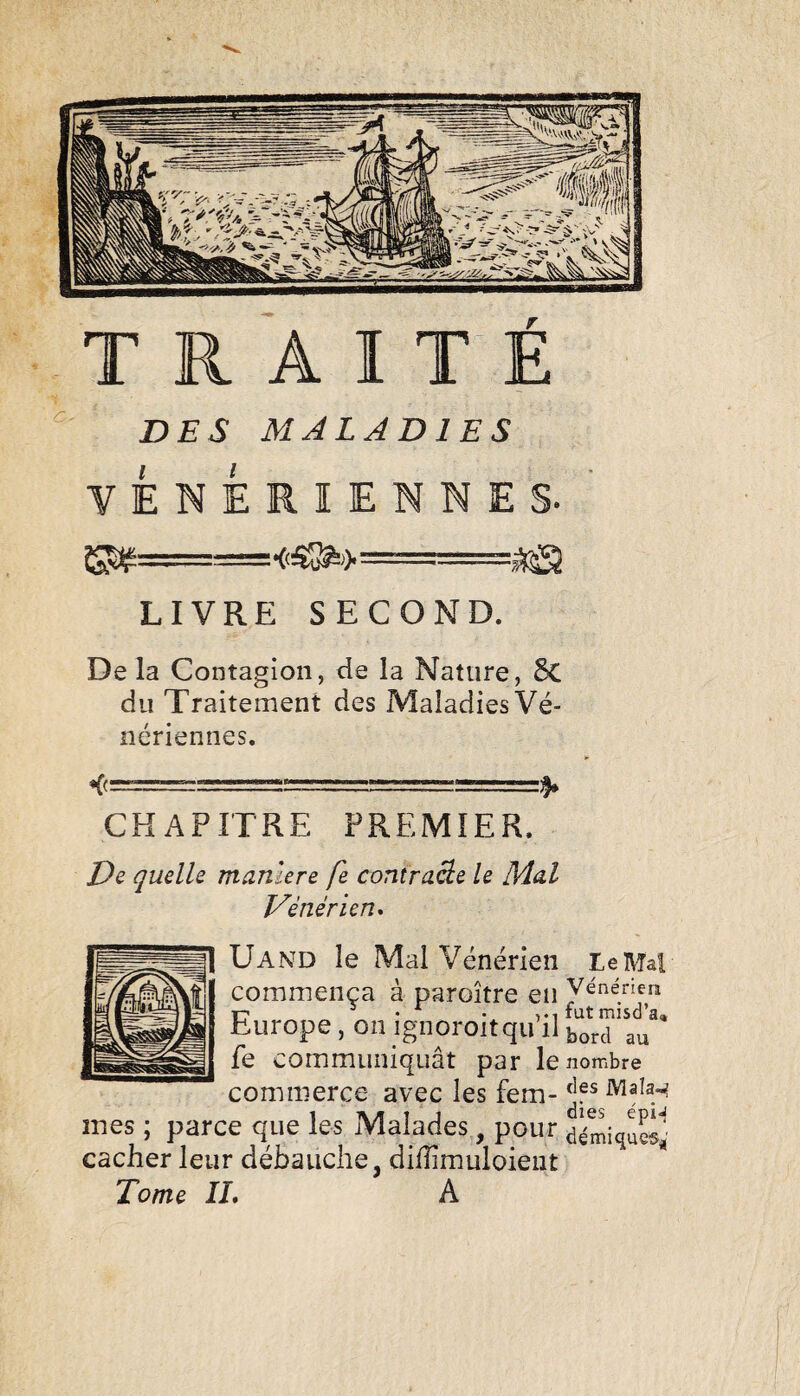 DES MALADIES VENERIENNES. LIVRE SECOND. De la Contagion, de la Nature, 5c du Traitement des Maladies Vé¬ nériennes. CHAPITRE PREMIER. De quelle maniéré fe contraâe le Mal Vénérien* ÜAND le Mal Vénérien Le Mal commença à paroître en Vénérien Europe, on ignoroitqu il bord au fe communiquât par le nombre commerce avec les fem- Mala^ mes ; parce que les Malades, pour cacher leur débauche, dillimuloieiit Tome IL A