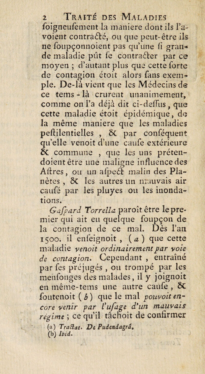 foigneufetiient la maniéré dont ils Ta- voient contraou que peut-être ils ne foupçonnoient pas qu une fi gran«» de maladie pût fe contraêler par ce moyen ; d’autant plus que cette forte de contagion étoit alors fans exem¬ ple. De-là vient que les Médecins de ce tems - là crurent unanimement, comme on l’a déjà dit ci-deffus, que cette maladie étoit épidémique, de la même maniéré que les maladies peflilentielles , ÔC par conféquent qu’elle venoit d’une caufe extérieure & commune , que les uns préten- doientêtre une maligne influence des Affres, ou un afpeéï malin des Pla¬ nètes , ôC les autres un mauvais air caufé par les pluyes ou les inonda¬ tions. Gafpard Torrelia paroît être le pre¬ mier qui ait eu quelque foupçoii de la contagion de ce mal. Dès l’aa 1500. il enfeignoit , ( ^ ) que cette maladie venoit ordinairement par voie de contagion» Cependant , entraîné par fes préjugés , ou trompé par les menfonges des malades, il y joignoit en même-tems une autre caufe , ôC foutenoit ( é ) que le mal pouvoit en^ core venir par l'ufage d*un mauvais régime î ce qu’il tachoit de confirmer (a) Traclat> De Puàendagra, (b) Ibid»