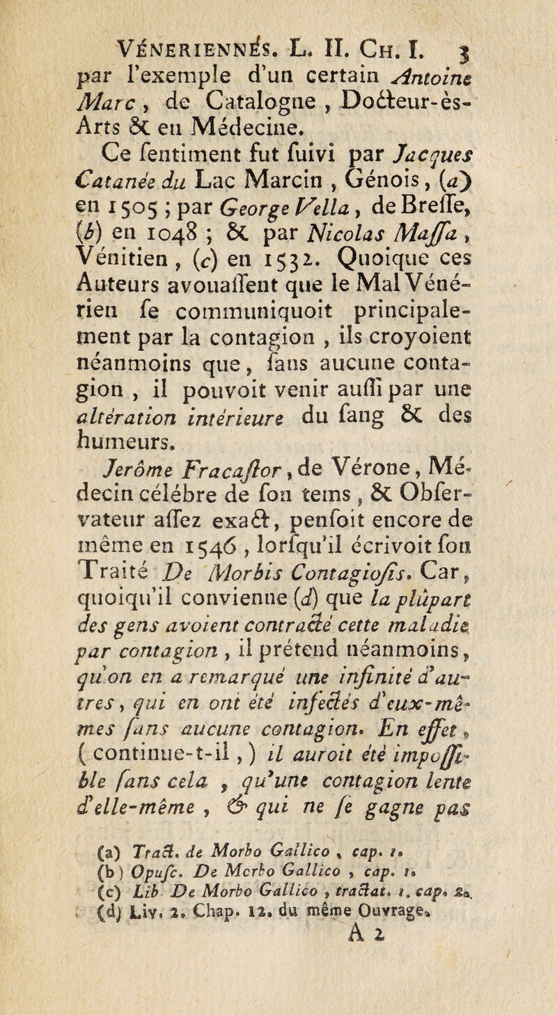 par l’exemple d’un certain Antoine Marc , de Catalogne , Dodteur-ès- Arts 5c en Médecine. Ce fentiment fut fuivi par Jacques Catanée du Lac Marcin , Génois, {aj en 1505 ; par George Fella, de BrelTe, {b) en 1048 ; ÔC par Nicolas Maffa , Vénitien, (c) en 1532. Quoique ces Auteurs avouaiTent que le Mal Véné¬ rien fe communiquoit principale¬ ment par la contagion , ils croyoient néanmoins que, fans aucune conta¬ gion , il pouvoit venir aufii par une altération intérieure du fang 6c des humeurs. Jerome Fracajlor %àQ Vérone, Mé¬ decin célébré de fon tems , 6c Obfer- vateur alTez exaéf, penfoit encore de même en 1546 , lorsqu’il écrivoitfon Traite J)e Morbis ContagioJis> Car, quoiqu’il convienne {d) que la plupart des gens avaient contraâé cette maladie par contagion , il prétend néanmoins, qùon en a remarqué une injînité d^au très y qui en ont été injeclés d'eux-me- mes fans aucune contagion. En effet » ( continue-t-il, ) il aurait été impoffl- ble fans cela , qu^unt contagion lente cTelle-même , & qui ne fe gagne pas (a) Tract, de Morbo Gallico , cap. i» (b ) Opufc. De Mcrho Gallico > cap. t» (c) Lib De Morbo Gallico , traclat. i. cap. jSa. . (d) Liv. 2. Chap. iz. du même Ouvrage^»