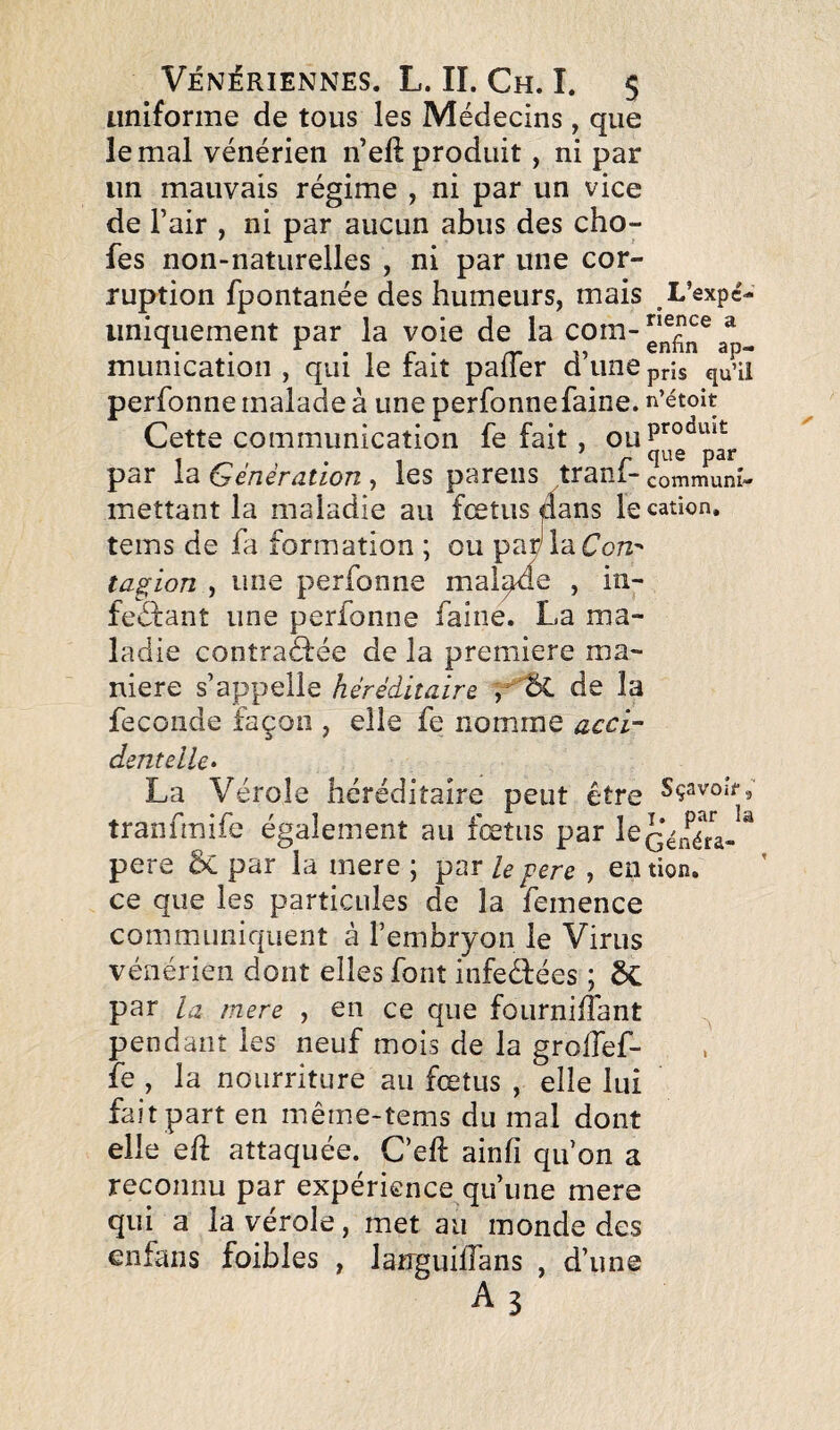 uniforme de tous les Médecins, que le mal vénérien n’eft produit, ni par un mauvais régime , ni par un vice de l’air , ni par aucun abus des cho- fes non-naturelles , ni par une cor¬ ruption fpontanée des humeurs, mais L’expc- uniquement par la voie de la com-^ munication , qui le fait palTer d’une pris qu’ü perfonne malade à une perfonnefaine, n’étoit Cette communication fe fait, par la Génération , les pareils trani- commun!» mettant la maladie au fœtus le cation, teins de fa formation ; ou parjlaCoTz- tagion , une perfonne mal^e , in- feéfant une perfonne faine. La ma¬ ladie contraéfée de la première ma¬ niéré s’appelle héréditaire , de la fécondé façon , elle fe nomme acci¬ dentelle» La Vérole héréditaire peut être Sçavoîr, tranfmife également au fœtus par pere 5c par la mere ; par h pere , en tion, ce que les particules de la femence communiquent à l’embryon le Virus vénérien dont elles font infeêfées ; ÔC par la mere , en ce que fournilTant ^ pendant les neuf mois de la grolTef- fe , la nourriture au fœtus , elle lui fait part en même-tems du mal dont elle eâ attaquée. C’eft ainfi qu’on a reconnu par expérience qu’une mere qui a la vérole, met au monde des enfans foibles , larrguifîans , d’une Ab f