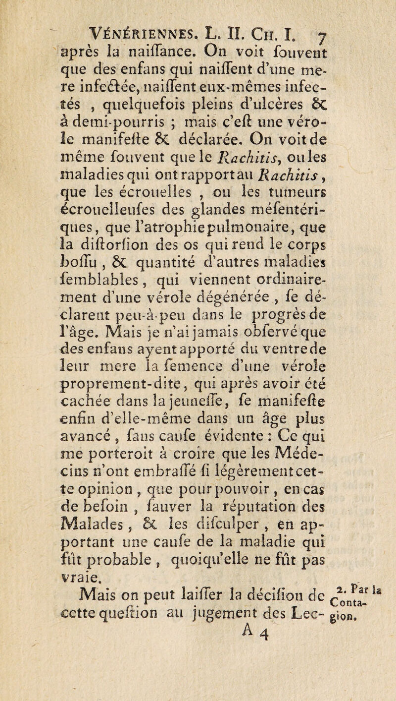 après la naiffance. On voit foiivent que des enfans qui naifTent d’une me- re infedlée, naifTent eux-mêmes infec- îés , quelquefois pleins d’ulcères ÔC à demi-pourris ; mais c’eft une véro¬ le manifelle 5c déclarée. On voit de même foiivenî que le Rachitis, ouïes maladies qui ontrapportau Rachkis, que les écrouelles , ou les tumeurs écroueiieufes des glandes méfentéri- ques, que l’atrophiepulmonaire, que la diftorfion des os qui rend le corps IjoITu , ÔC quantité d’autres maladies femblables , qui viennent ordinaire¬ ment d’une vérole dégénérée , fe dé¬ clarent peu-àpeu dans le progrèsde l’âge. Mais je n’ai jamais oblervéque des enfans ayentapporté du ventrede leur mere la femence d’une vérole proprement-dite J qui après avoir été cachée dans la jeuneire, fe manifefte enfin d’elle-même dans un âge plus avancé , fans caufe évidente : Ce qui me porîeroit à croire que les Méde¬ cins n’ont embrafie fi légèrement cet¬ te opinion, que pour pouvoir, en cas de befoin , fauver la réputation des Malades, les difculper , en ap¬ portant une caufe de la maladie qui fut probable , quoiqu’elle ne fût pas vraie. Mais on peut laififer la décifion de cette quefiion au jugement des Lee- A4 2. Par Conta- gioR.