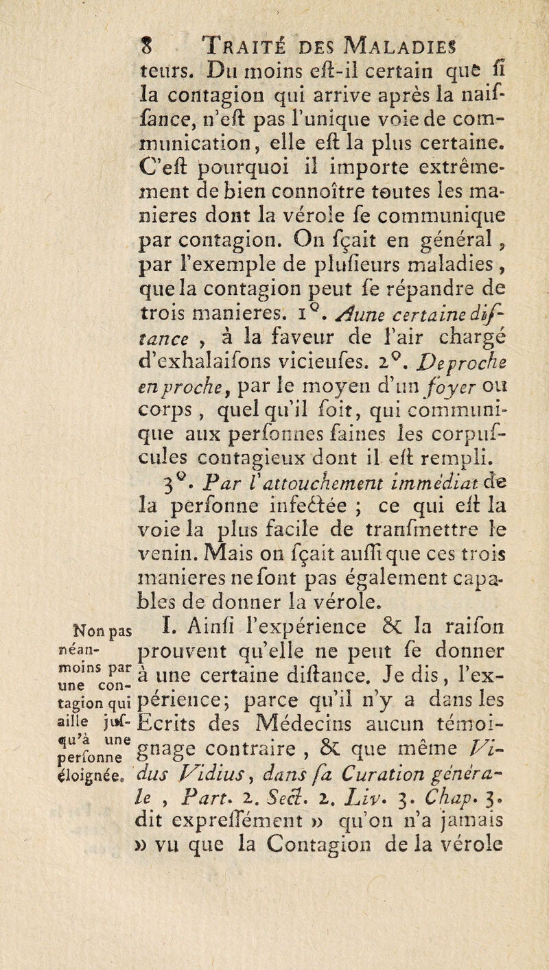 teiirs. Du moins eil-il certain que ü la contagion qui arrive après la naif- fànce, n’ell pas Tunique voie de com¬ munication, elle eft la plus certaine. C’eft pourquoi il importe extrême¬ ment de bien connoître toutes les ma¬ niérés dont la vérole Te communique par contagion. On fçait en général, par l’exemple de plufieurs maladies, que la contagion peut fe répandre de trois maniérés, Æne certaine dif- tance , à la faveur de Tair chargé d’exhalaifons vicieufes. 2^. Décroché en proche y par le moyen à\m foyer ou corps , quoiqu’il foit, qui communi¬ que aux perfonnes faines les corpuf- cules contagieux dont il eh rempli. 3^^* Par Vattouchement immédiat la perfonne infeèfée ; ce qui eh la voie la plus facile de tranfmettre le venin. Mais on fçait auhique ces trois maniérés ne font pas également capa¬ bles de donner la vérole. Non pas ï* Ainh l’expérience 5c la raifon néan- prouveiit qu’elle ne peut fe donner moins par^ une Certaine dihance. Je dis, Tex- 111)6 con* ^ ^ 11 tagîonquî penence; parce qu li ny a dans les aille )i>f- Ecrits des Médecins aucun témoi- Jerronn^ §^8® Contraire , & que même Fi- éloignée, dus Vidius ^ dans fa Curation généra¬ le , Fart» 2. Seci» 2. Liv» 3* Chap» 3» dit expreffémeiit » qu’on n’a jamais )) vu que la Contagion de la vérole