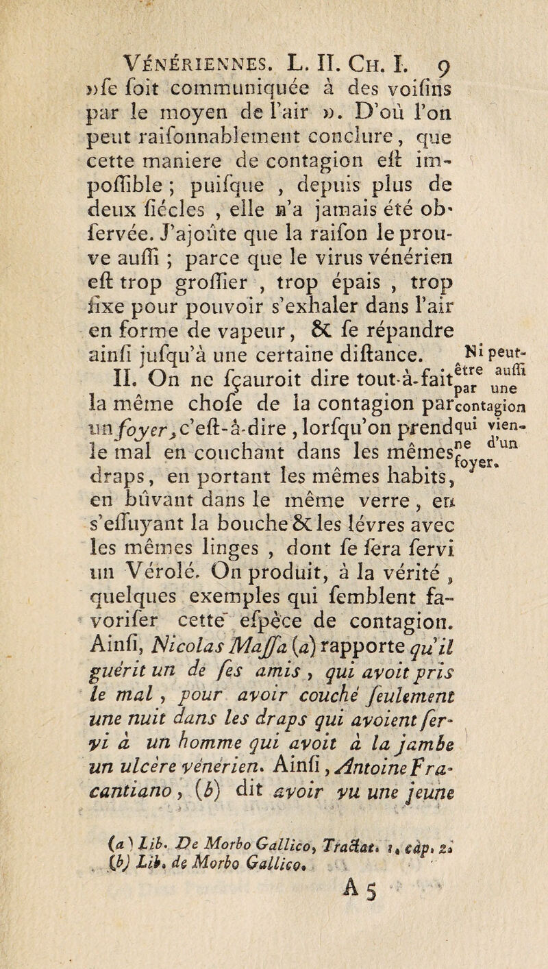 ))fe foit communiquée à des voifins par le moyen de l’air ». D’où l’on peut raifonnablemeot conclure, que cette maniéré de contagion eli: im- poflible ; puifque , depuis plus de deux fiécles , elle n’a jamais été ob' fervée. J’ajoiite que la raifon le prou¬ ve auffi ; parce que le virus vénérien eft trop grolîler , trop épais , trop iixe pour pouvoir s’exhaler dans l’air en forme de vapeur, 6c fe répandre ainfi jufqu’à une certaine diftance. Nipeut- 11. On ne fçauroit dire tout-à-faitpg^® la même chofe de la contagion parcontagion im foyerjC'eü-à-àire , lorfqu’on prendvjen- le mal en couchant dans les mêmes^® draps, en portant les mêmes habits, en biivant dans le même verre, en s’elTuyant la boucheôcles lèvres avec les mêmes linges , dont fe fera fervi un Véroîé. On produit, à la vérité , quelques exemples qui femblent fa- vorifer cette efpèce de contagion. Ainfi, Nicolas Majfa (û) rapporte quïl guérit un de fes amis , qui avoit pris le mal , pour avoir couché feulement une nuit dans les draps qui avaient fer- •yi à. un homme qui avoit à la jambe un ulcère vénérien* Ainfi, AntoineFra- cantiano, (3) dit avoir vu une jeune (æ ) Lih* De Morho Gallico^ TfaHat* i« càp» z» Lib, dë Morbo Gallicç* As