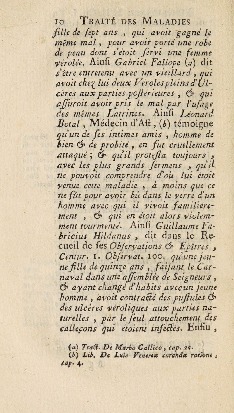 fille de fept ans ^ qui avoit gagné le meme mal, pour avoir porté une robe de peau dont était fervi une femme vérolée. Ainfi Gabriel Fallope (^7) dit s'être entretenu avec un vieillard , qui avoit che:^ lui deux Ver oies pleins du F cères aux parties pojlérieures , fjr qui ajfuroit avoir pris le mal par Vufage des mêmes Latrines* Aiufi Léonard Botal , Médecin d’Aft, {b) témoigne quun de fes intimes amis , homme de bien ^ de probité , en fut cruellement attaqué ; àr quil protejîa toujours 9 avec les plus grands fermens 9 quil ne pouvait comprendre d^oii lui était venue cette maladie , à moins que ce ne fût pour avoir bù dans le verre d'un homme avec qui il vivait familière¬ ment , Ô' qui en était alors violem¬ ment tourmenté* Ainfi Guillaume Fa- hricim Hildanus 9 dit dans le Re¬ cueil de fes Obfervations & Epîtres , Centur* i. Ohjervat* 100. qu une jeu¬ ne fille de quinije ans , faijant le Car¬ naval dans une ajfemhlée de Seigneurs , Ô* ayant changé d'habits avecun jeune homme , avait contracté des puflules Ô* des ulcères véroliques aux parties na¬ turelles , par le feul attouchement des calleçons qui étaient infectés* Enfin , {d) Tract. De Marbo Gallico , cap. zi. (&) Lib, De JLuh Vener&<z curahdee. rathne 3