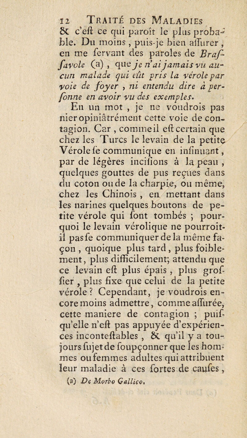 ÔC c’eft ce qui paroît le plus proba-^ ble. Du moins , puis-je bien alburer , en me fervant des paroles de Braf- favole C^) » je n ai jamais vu au¬ cun malade qui eût pris la vérole par voie de foyer , ni entendu dire à per- fonne en avoir vu des exemples^ En un mot , je ne voudrois pas nier opiniâîrémeiit cette voie de con¬ tagion. Car , commeii eft certain que chez les Turcs le levain de la petite Vérolefe communique en infinuant, par de légères incihons à la peau , quelques gouttes de pus reçues dans du coton onde la charpie, ou même, chez les Chinois , en mettant dans les narines quelques boutons de pe¬ tite vérole qui font tombés ; pour¬ quoi le levain vérolique ne pourroit- il pasfe communiquer delà même fa¬ çon , quoique plus tard , plus foible* ment, plus difficilement; attendu que ce levain eft plus épais, plus gref¬ fier , plus fixe que celui de la petite vérole? Cependant, je voudrois en¬ core moins admettre, commeafilirée, cette maniéré de contagion ; puif qu’elle n’eft pas appuyée d’expérien¬ ces inconteftables , & qu’il y a tou¬ jours fujet de foupçonner que les hom¬ mes ou femmes adultes qui attribuent leur maladie à ces fortes de caufes, (3) Dè Mçrho QalliçOi