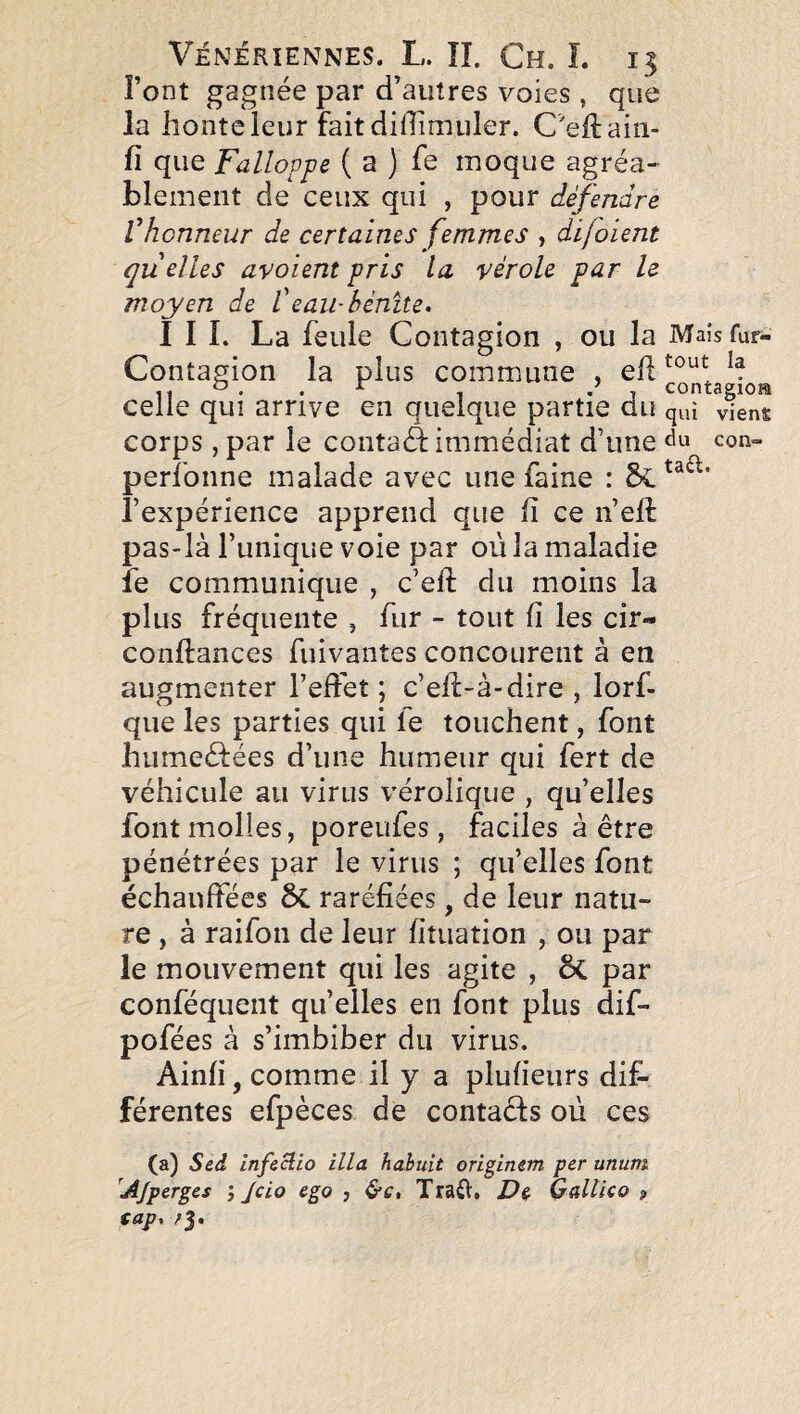 Font gagnée par d’autres voies , que la honte leur fait diffimuler. C'eUaiii- fî que Falloppe ( a ) fe moque agréa- blement de ceux qui , pour défendre Vhonneur de certaines femmes , difoient quelles av oient pris la vérole par le moyen de f eau-bénite» I I L La feule Contagion , ou la Mais fur- Contagion la plus commune , eR celle qui arrive en quelque partie du qui vien^ corps, par le contaâ immédiat d’une du con- perfonne malade avec une faine : l’expérience apprend que R ce n’eft pas-là Funique voie par où la maladie îe communique , c’eft du moins la plus fréquente , fur - tout fi les cir- conftances fuivantes concourent à en augmenter l’effet ; c’eR-à-dire , lorf- que les parties qui fe touchent, font humeéfées d’une humeur qui fert de véhicule au virus vérolique , qu’elles font molles, poreufes, faciles à être pénétrées par le virus ; qu’elles font échauffées ôc raréfiées, de leur natu¬ re , à raifon de leur fituation , ou par le mouvement qui les agite , ôc par conféquent quelles en font plus dif- pofées à s’imbiber du virus. Ainfi, comme il y a plufieurs dif¬ férentes efpèces de contaêls où ces (a) Sed Infeclio ilia hahuit originem per ununi 'Ajperges j Jcio ego , Traft, De Galtico » (ap, ;J.