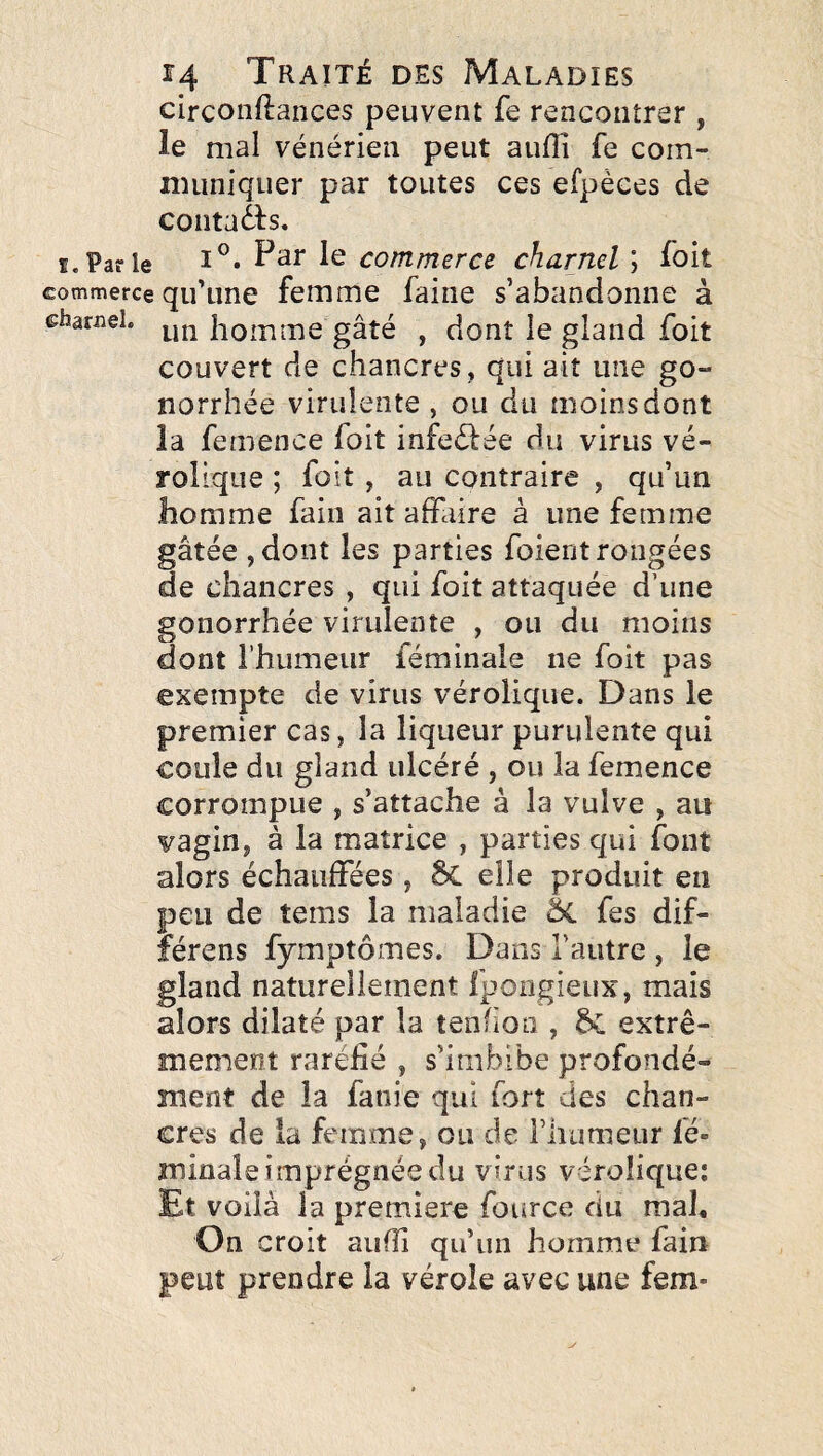 circonftances peuvent fe rencontrer , le mal vénérien peut aufli fe com- nuiniquer par toutes ces efpéces de contaàs. f. Par le 1^ commerce charnel ; foit commerce qu’une femme faine s’abandonne à charnel, homme gâté , dont le gland foit couvert de chancres, qui ait une go¬ norrhée virulente , ou du moins dont la femence foit infeélée du virus vé- rollque ; foit, au contraire , qu’un homme fain ait affaire à une femme gâtée jdont les parties foient rongées de chancres , qui foit attaquée d’une gonorrhée virulente , ou du moins dont l’humeur féminale ne foit pas exempte de virus vérolique. Dans le premier cas, la liqueur purulente qui coule du gland ulcéré , ou la femence corrompue , s’attache à la vulve , au vagin, à la matrice , parties qui font alors échauffées, Sc elle produit en peu de tems la maladie ôc fes dif- férens fymptômes. Dans l’autre , le gland naturellement fpoiigieux, mais alors dilaté par la tenfion , extrê¬ mement raréfié , s’imbibe profondé¬ ment de la fanie qui fort des chan¬ cres de la femme, ou de riuimeur fé¬ minale imprégnée du virus vérolique: Et voilà la première fource du mah On croit aufîî qu’un homme fain peut prendre la vérole avec une fem-