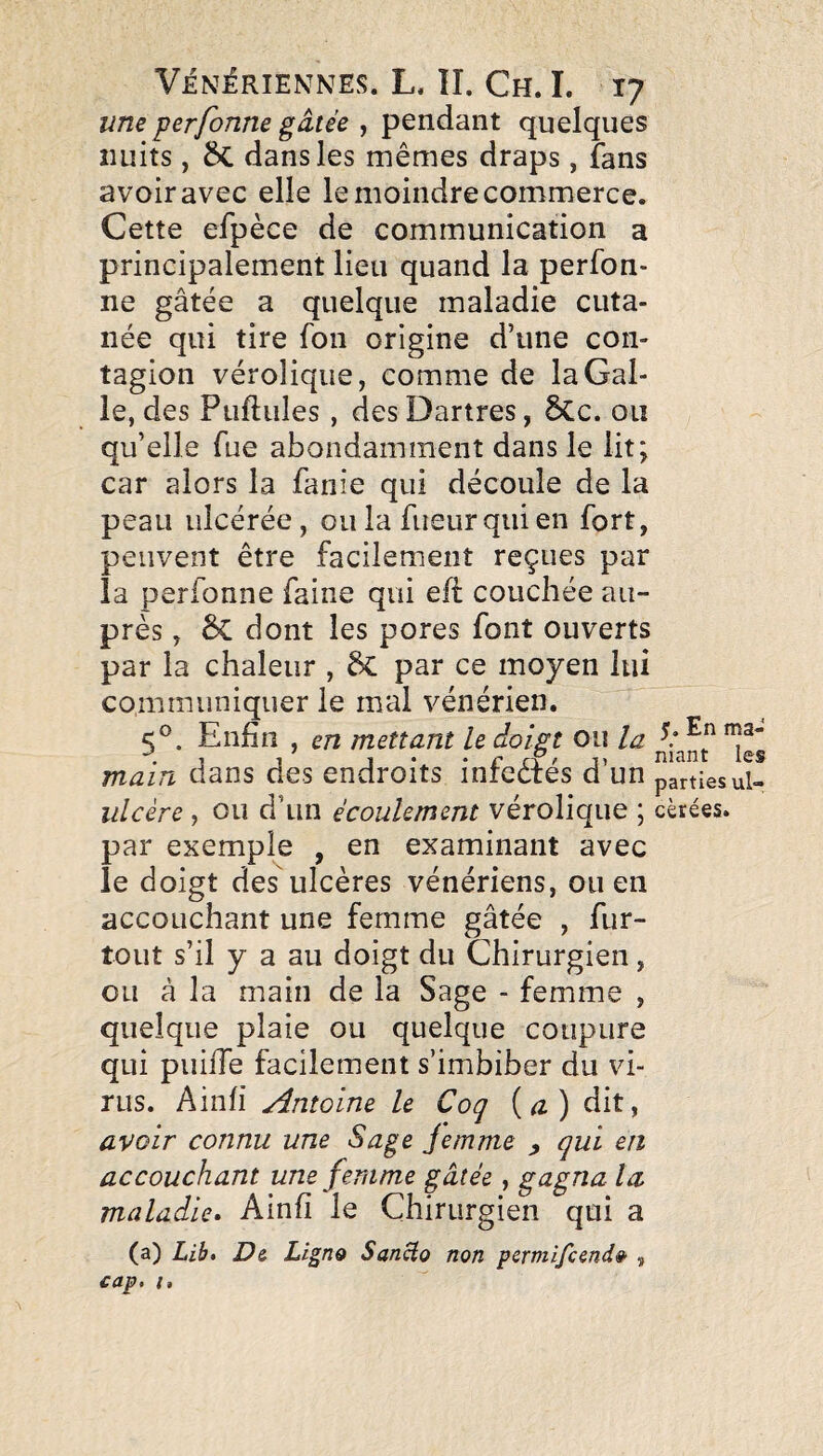 une perfonne gâtée , pendant quelques nuits, £>C dans les mêmes draps, fans avoir avec elle le moindre commerce. Cette efpèce de communication a principalement lieu quand la perfon¬ ne gâtée a quelque maladie cuta¬ née qui tire fou origine d’une con¬ tagion vérolique, comme de la Gal¬ le, des Puftules , des Dartres, ôCc. ou qu’elle fue abondamment dans le lit; car alors la fanie qui découle de la peau ulcérée, ou la fueur qui en fort, peuvent être facilement reçues par la perfonne faine qui efi couchée au¬ près , ÔC dont les pores font ouverts par la chaleur , par ce moyen lui communiquer le mal vénérien. 5®. Enfin , en mettant le doigt ou la main dans des endroits infedrés d’un parties ul- ulcère , ou d’un écoulement vérolique ; cèrées. par exemple , en examinant avec le doigt des ulcères vénériens, ou en accouchant une femme gâtée , fur- tout s’il y a au doigt du Chirurgien, ou à la main de la Sage - femme , quelque plaie ou quelque coupure qui puiiTe facilement s’imbiber du vi¬ rus. Ainfi Ætoine le Coq {a) dit, avoir connu une Sage jemme ^ qui en accouchant une femme gâtée, gagna la maladie. Ainfi le Chirurgien qui a (a) Lib. D& Ligno SanHo non pcrmifcendê’ , £ap, I,
