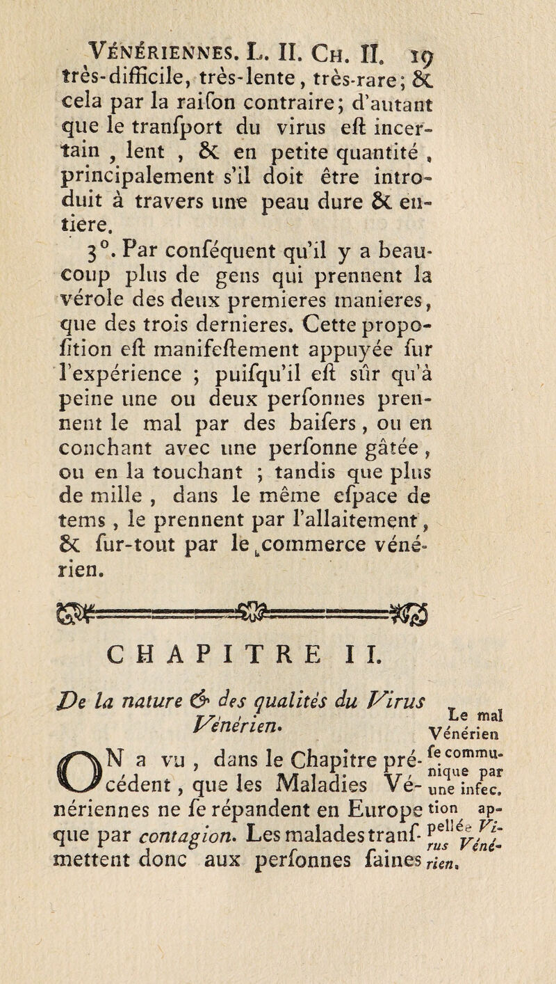 très-difficile, très-lente, très-rare; 6C cela par la raifon contraire; d’autant que le tranfport du virus eft incer¬ tain J lent , ÔC en petite quantité , principalement s’il doit être intro¬ duit à travers une peau dure &. en¬ tière. 3®. Par conféquent qu’il y a beau¬ coup plus de gens qui prennent la vérole des deux premières maniérés, que des trois dernieres. Cette propo- fjtion eft manifeftement appuyée fur l’expérience ; puifqu’il eft sûr qu’à peine une ou deux perfonnes pren¬ nent le mal par des baifers, ou en couchant avec une perfonne gâtée , ou en la touchant ; tandis que plus de mille , dans le même efpace de tems, le prennent par l’allaitement, fur-tout par le ^commerce véné¬ rien. CHAPITRE II. De la nature d» àes qualités du Virus Vénérien. viliru’' ON a vu, dans le Chapitre pré- cèdent, que les Maladies Vé-uni'infec! nériennes ne fe répandent en Europe ap- X X 41 / T/** que par contagion. Les malades tranf mettent donc aux perfonnes faines rUn.