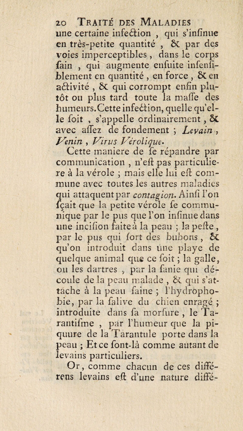une certaine infeélion , qui s’infinue en très-petite quantité , ÔC par des voies imperceptibles, dans le corps fain , qui augmente eiifuite infenli- blement en quantité , en force , ÔC en aéfivité , qui corrompt eiibn plu¬ tôt ou plus tard toute la maffe des humeurs.Cette infedtion, quelle qu el¬ le foit , s’appelle ordinairement , avec aiïez de fondement ; Levain , p^enln , Virus Véroliqm* Cette maniéré de fe répandre par communication , n’eft pas particuliè¬ re à la vérole ; mais elle lui eil com¬ mune avec toutes les autres maladies qui attaquent par contagion» Ainfi l’on içait que la petite vérole fe conrirnu- nique par le pus que l’on infinue dans une incifion faite à la peau ; la pelle , par le pus qui fort des bubons, 5c qu’on introduit dans une piaye de quelque animal que ce foit ; la galle, ou les dartres , par la fanie qui dé¬ coule de la peau malade , & qui s’at¬ tache à la peau faine ; i’hydropho- bie, par la falive du chien enragé ; introduite dans fa morfure , le Ta- rantifme , par l’humeur que la pi- quure de la Tarantule porte dans la peau ; Et ce font-là comme autant de levains particuliers. Or , comme chacun de ces diffé- rens levains eil d’une nature diffé-