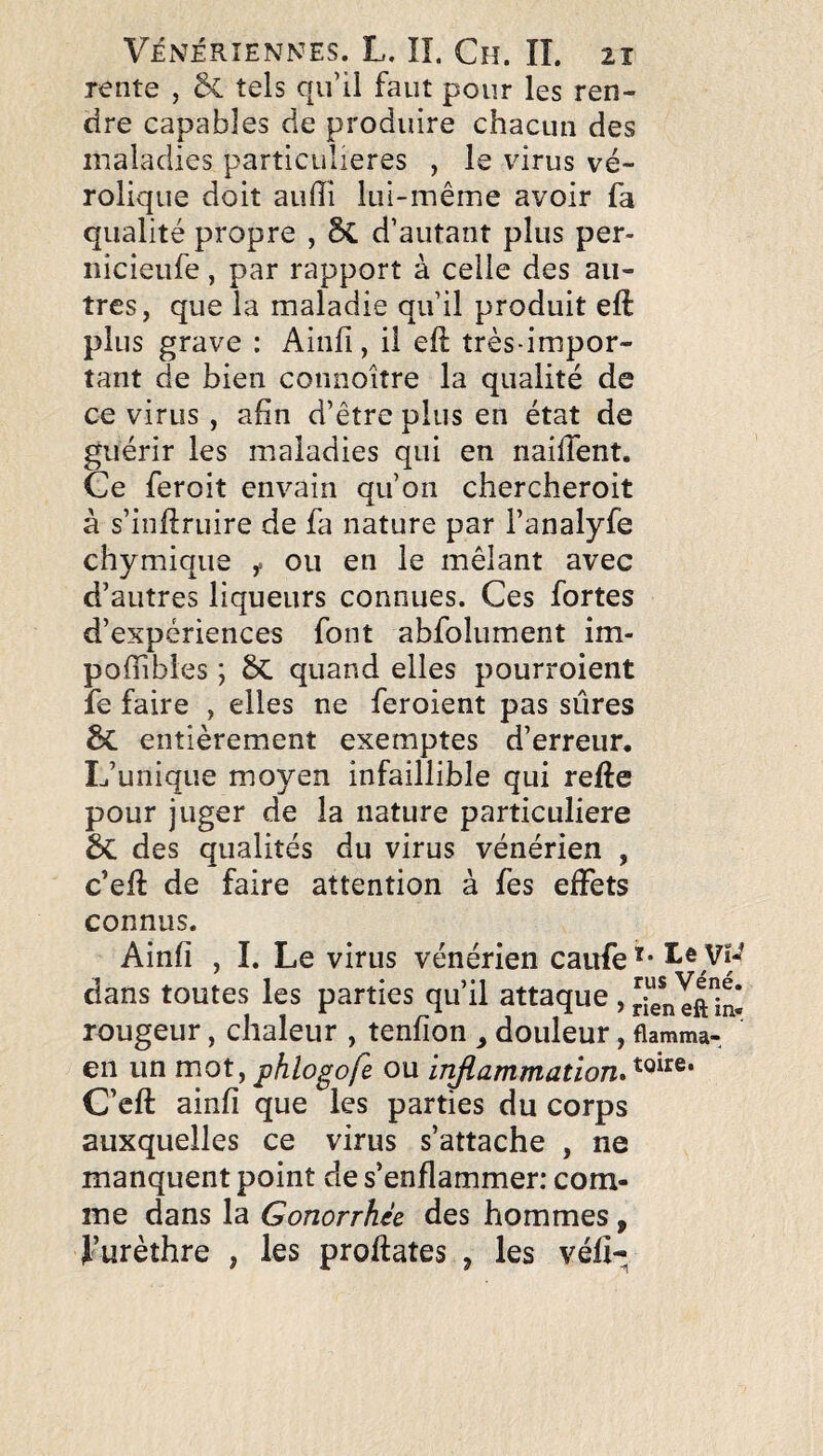 rente , & tels qu’il faut pour les ren¬ dre capables de produire chacun des maladies particulières , le virus vé- rolique doit aulîi lui-même avoir fa qualité propre , 5c d’autant plus per- iiicieufe, par rapport à celle des au¬ tres, que la maladie qu’il produit eft plus grave : Ainfi, il eft très-impor¬ tant de bien connoître la qualité de ce virus, afin d’être plus en état de guérir les lualadies qui en naiftent. Ce feroit envain qu’on chercheroit à s’inftruire de fa nature par l’analyfe chymique ou en le mêlant avec d’autres liqueurs connues. Ces fortes d’expériences font abfolument im- poffibles ; ÔC quand elles pourroient fe faire , elles ne feroient pas sûres 6c entièrement exemptes d’erreur. L’unique moyen infaillible qui refte pour juger de la nature particulière des qualités du virus vénérien , c’eft de faire attention à fes effets connus. Ainfi , L Le virus vénérien caufe dans toutes les parties qu’il attaque ,rienTftb- rougeur, chaleur , tenfion ^ douleur, flamma-, en un mot,phlogofe ou injiammatïon»^^^^^* C’cft ainfi que les parties du corps auxquelles ce virus s’attache , ne manquent point de s’enflammer: com¬ me dans la Gonorrhée des hommes, Lurèthre , les proftates , les véfi-