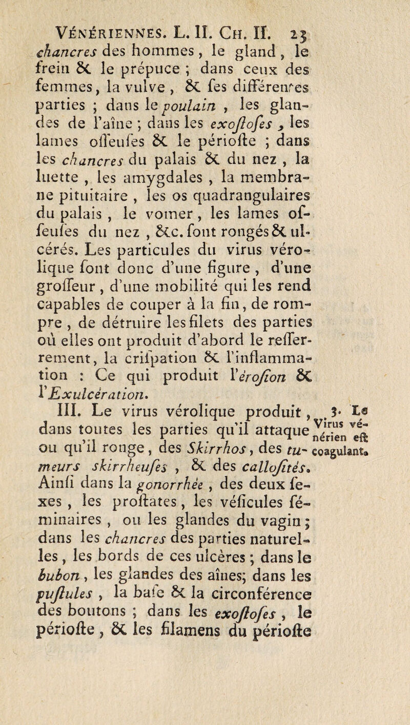 chancres des hommes , le gland , le frein 6c le prépuce ; dans ceux des femmes, la vulve , 6c fes dilFérenres parties ; dans \q poulain , les glan¬ des de Taîne ; dans les exojlofes ^ les lames oiTeufes ÔC le période ; dans les chancres du palais du nez , la luette , les amygdales , la membra¬ ne pituitaire , les os quadrangulaires du palais , le vomer, les lames of- feuîes du nez , 5cc. font rongés ÔC ul¬ cérés. Les particules du virus véro^ lique font donc d’une figure , d’une grofleur , d’une mobilité qui les rend capables de couper à la fin, de rom¬ pre , de détruire les filets des parties où elles ont produit d’abord le relTer- rement, la crilpation 6c l’inflamma¬ tion : Ce qui produit Xèrojîon ÔC ^ Kxulcèration* III. Le virus vérolique produit, . 3* X® dans toutes les parties qu’il attaque ou qu il ronge, des Skirrhos > des tu.’^ coâgulsnta meurs skirrheufes , ^ des callojïtés, Ainfi dans la gonorrhée , des deux fe- xes , les prolfates, les véficules fé- niinaires , ou les glandes du vagin ; dans les chancres des parties naturel¬ les , les bords de ces ulcères ; dans le bubon, les glandes des aines; dans les pujlules , la baie 6c la circonférence des boutons ; dans les exojlofes , le période , ÔC les filamens du périofte