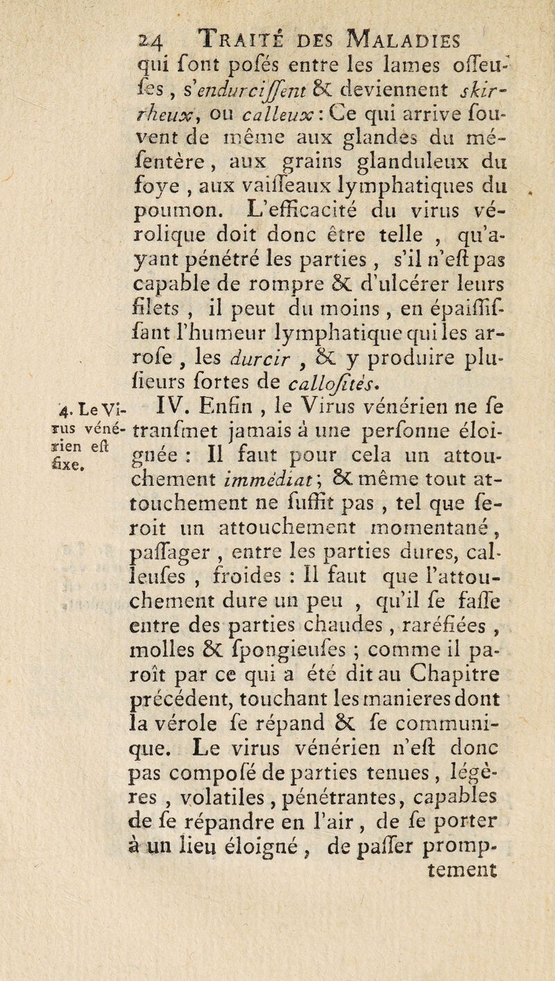 qui font pofés entre les lames olTeu- fes , % endurciffmt deviennent skir- rheux^ ou calleux: Ce qui arrive fou- vent de même aux glandes du mé- fentère, aux grains glanduleux du foye , aux vailTeaux lymphatiques du poumon. L’efficacité du virus vé- rolique doit donc être telle , qu’a¬ yant pénétré les parties, s’il n’eftpas capable de rompre d’ulcérer leurs filets , il peut du moins , en épaiffif- fant l’humeur lymphatique qui les ar- rofe , les durcir , & y produire plu- heurs fortes de callq/ités* 4. LeVi- IV. Enfin , le Virus vénérien ne fe TUS véné- tranfmet jamais à une perfonne éloi- fixe pour cela un attou¬ chement immédiat'-, SCmême tout at¬ touchement ne fuffit pas , tel que fe- roit un attouchement momentané, pafiager , entre les parties dures, cal- îeufes , froides ; Il faut que l’attou¬ chement dure un peu , qu’il fe fall'e entre des parties chaudes, raréfiées , molles 5c fpongieufes ; comme il pa- roît par ce qui a été dit au Chapitre précédent, touchant les maniérés dont la vérole fe répand êc fe communi¬ que. Le virus vénérien n’efi: donc pas compofé de parties tenues, légè¬ res , volatiles , pénétrantes, capables de fe répandre en l’air , de fe porter à un lieu éloigné , de palier promp¬ tement