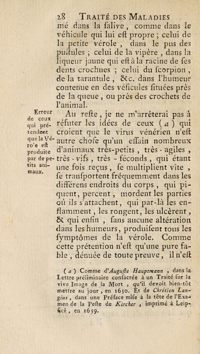 Erreur de ceux qui pré¬ tendent que la Vé¬ rone eft produite par de pe¬ tits ani¬ maux. 28 Traité des Maladies mé dans la falive , comme dans îe véhicule qui lui eft propre ; celui de la petite vérole , dans le pus des puxîules ; celui de la vipère , dans la liqueur jaune qui eft à la racine de Tes dents crochues ; celui du fcorpion , de la tarantule , ÔCc. dans l’humeur contenue en des véhicules fituées près de la queue , ou près des crochets de ranimai. Au refte , je ne m’arrêterai pas à réfuter les idées de ceux {a) qui croient que le virus vénérien n’eft: autre chofe qu’un elTain nombreux d’animaux très-petits , très - agiles , très - vifs , très - féconds , qui étant une fois reçus, fe multiplient vite , fe tranfportent fréquemment dans les difFérens endroits du corps , qui pi¬ quent, percent, mordent les parties où ils s’attachent, qui par-là les en¬ flamment , les rongent, les ulcèrent, 6v qui enfin , fans aucune altération dans les humeurs, produifent tous les fymptômes de la vérole. Comme cette prétention n’eft qu’une pure fa¬ ble , dénuée de toute preuve, il n’eft (a) Comme A'AuguJîe Hauptmann , dans la- Lettre préliminaire confacrée à un Traité fur la vive Image de la Mort , qu’il devoit bien-tôt mettre au jour , en 1650. Et de Chrétien Lan- gins , dans une Préface mife à la tête de l’Exa-J men de la Pefte de Kirchcr , imprimé à Leip-,