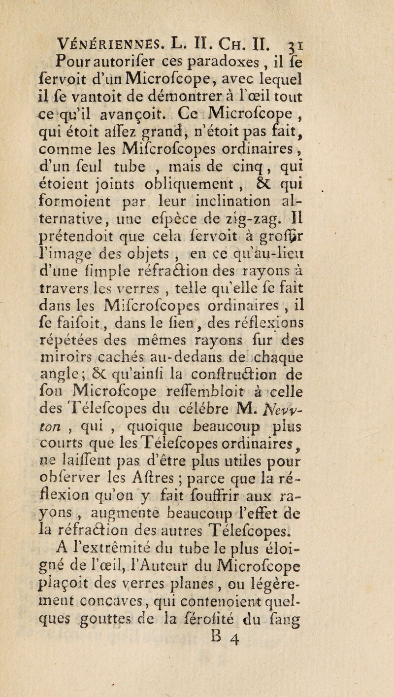 Pourautorifer ces paradoxes , il fe fervoit d’un Microfcope, avec lequel il fe vantoit de démontrer à l’œil tout ce qu’il avançoit. Ce Microfcope , qui étoit allez grand, n’étoit pas fait, comme les Mifcrofcopes ordinaires, d’un feul tube , mais de cinq, qui étoient joints obliquement , qui formoient par leur inclination al¬ ternative, une efpèce de zig-zag. Il prétendoit que cela fervoit à grolfîr l’image des objets , en ce qii’au-lieii d’une fîmple réfraâion des rayons à travers les verres , telle qu’elle fe fait dans les Mifcrofcopes ordinaires , il fe faifoit, dans le fien, des réflexions répétées des mêmes rayons fur des miroirs cachés au-dedans de chaque angle; ôc qu’ainli la confi:ruâ:ion de fon Microfcope relTembloit à celle des Télefcopes du célébré M. New¬ ton , qui , quoique beaucoup plus courts que les Télefcopes ordinaires, ne laifTent pas d’être plus utiles pour obferver les Aftres ; parce que la ré¬ flexion qu’on y fait fouffrir aux ra¬ yons , augmente beaucoup l’effet de la réfraéfion des autres Télefcopes. A l’extrémité du tube le plus éloi¬ gné de l’œil, l’Auteur du Microfcope plaçoit des verres planes, ou légère¬ ment concaves, qui confenoient quel¬ ques gouttes de la férofîté du fang