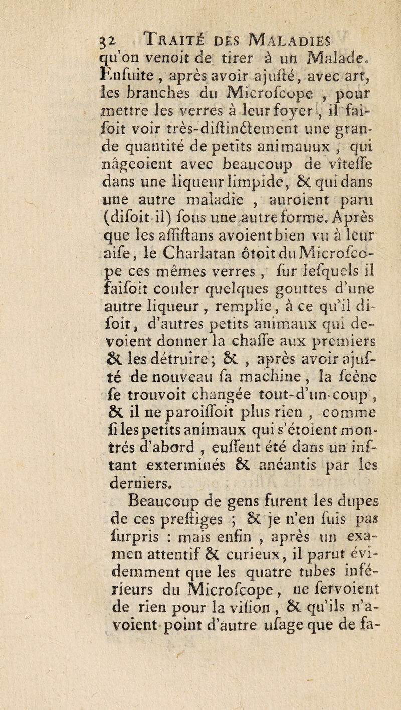 qu’on venoit de tirer à un Malade. Enfuite , après avoir ajuflé, avec art, les branches du Microfcope , pour mettre les verres à leur foyer , il fai- foit voir très-diftinèfeinent une gran¬ de quantité de petits animauux , qui nâgeoient avec beaucoup de vîtelTe dans une liqueur limpide, 5c qui dans une autre maladie , auroient paru (difoit il) fous une autre forme. Après que les affiftans avoientbien vu à leur aife, le Charlatan ôtoit du Microfco¬ pe ces mêmes verres , fur lefquels il faifoit couler quelques gouttes d’une autre liqueur , remplie, à ce qu’il di- foit, d’ autres petits animaux qui dé¬ voient donner la chalTe aux premiers ta les détruire ; , après avoir ajuf- té de nouveau fa machine , la fcène fe trouvoit changée tout-d’un coup , &il neparoiflbit plus rien , comme fi les petits animaux qui s’étoient mon¬ trés d’abord , eulTent été dans un inf- tant exterminés anéantis par les derniers. Beaucoup de gens furent les dupes de ces prefiiges ; je n’en fuis pas fiirpris : mais enfin , après un exa¬ men attentif & curieux, il parut évi¬ demment que les quatre tubes infé¬ rieurs du Microfcope , ne fervoient de rien pour la vifion , qu’ils n’a- voient point d’autre ufage que de fa-