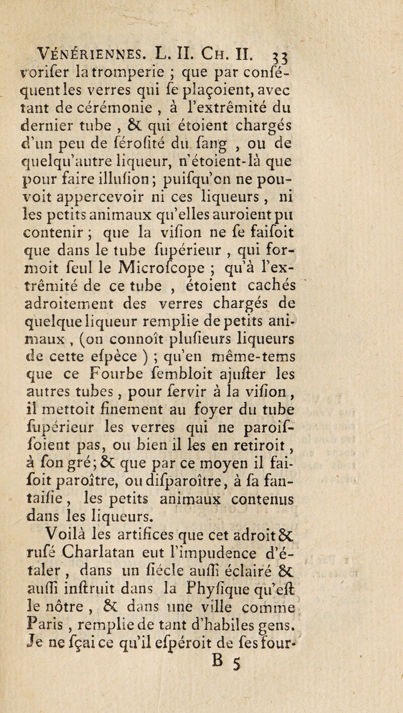 vorifer la tromperie ; que par confé- qiientles verres qui fe plaçoient, avec tant de cérémonie , à l’extrémité du dernier tube , qui étoient chargés d’un peu de férofité du fang , ou de quelqu’autre liqueur, n étoient-là que pour faire illufion ; puifqu’on ne pou¬ voir appercevoir ni ces liqueurs, ni les petits animaux qu’elles auroient pu contenir ; que la vifîon ne fe faifoit que dans le tube fupérîeur , qui for- moit feul le Microfcope ; qu’à l’ex¬ trémité de ce tube , étoient cachés adroitement des verres chargés de quelque liqueur remplie de petits ani¬ maux , (on connoît plufieurs liqueurs de cette efpèce ) ; qu’en méme-tems que ce Fourbe fembloit ajufter les autres tubes, pour fervir à la vifion , il mettoit finement au foyer du tube fupérieur les verres qui ne paroif- foient pas, ou bien il les en retiroit, à fon gré; ÔC que par ce moyen il fai¬ foit parojtre, ou difparoître, à fa fan- taifie, les petits animaux contenus dans les liqueurs. Voilà les artifices que cet adroit rufé Charlatan eut l’impudence d’é¬ taler , dans un fiécle aufii éclairé 8c aufii inftruit dans la Phyfique qu’eft le nôtre , dans une ville comme Paris, remplie de tant d’habiles gens. Je ne fçaice qu’il efpéroit de fesfour-