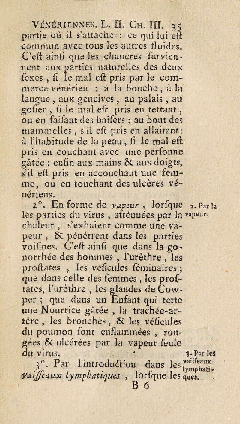 partie où il s’attache : ce qui lui eft commun avec tous les autres fluides. C’eft ainh que les chancres furvien- lient aux parties naturelles des deux fexes , fi le mal eft pris par le com¬ merce vénérien : à la bouche , à la langue , aux gencives, au palais , au gober , (i le mal ell pris en tettant, ou en faifant des baifers : au bout des maminelles, s’il eft pris en allaitant: à l’habitude de la peau , fî le mal eft pris en couchant avec une perfonne gâtée : enfin aux mains 6c aux doigts, s’il efl: pris en accouchant une fem¬ me, ou en touchant des ulcères vé¬ nériens. En forme de vapeur ^ lorfque 2. Parïa les parties du virus , atténuées par la vapeur, chaleur , s’exhalent comme une va¬ peur , ÔC pénétrent dans les parties voifines. C’efi: ainfi que dans la go¬ norrhée des hommes , l’urèthre , les proftates , les véficules féminaires ; que dans celle des femmes, les profi¬ tâtes, l’urèthre , les glandes de Cow- per ; que dans un Enfant qui tette une Nourrice gâtée , la trachée-ar¬ tère , les bronches, & les véficules du poumon font enflammées , ron¬ gées & ulcérées par la vapeur feule du virus. * 5. Par les 3». Par l’introduafon dans Vaijfcaux lymphatiques , lorfque les ques. '