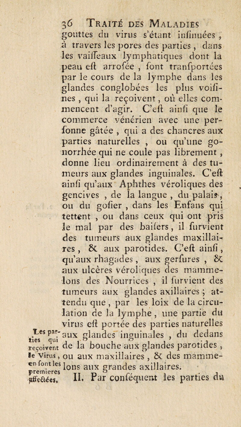 gouttes du virus s’étant iiifinuées , à travers les pores des parties, dans les vailTeaux lymphatiques dont la peau eft arrofée , font tranfportées par le cours de la lymphe dans les glandes conglobées les plus voifi- nes , qui la reçoivent, où elles com¬ mencent d’agir. C’eft ainfi que le commerce vénérien avec une per- fonne gâtée , qui a des chancres aux parties naturelles , ou qu’une go¬ norrhée qui ne coule pas librement, donne lieu ordinairement à des tu¬ meurs aux glandes inguinales. C’eft ainfi qu’aux Aphthes véroliques des gencives , de la langue , du palai?', ou du gofier , dans les Enfans qui tettent , ou dans ceux qui ont pris le mal par des baiiers, il furvient des tumeurs aux glandes maxillai^ res , & aux parotides. C’eft ainii, qu’aux rhagades, aux gerfures , aux ulcères véroliques des mammie- lons des Nourrices , il furvient des tumeurs aux glandes axillaires ; at¬ tendu que , par les loix de la circu¬ lation de la lymphe , une partie du virus ett portée des parties naturelles Tes par-glandes inguinales , du dedans reçoivent de la bouche aux glandes parotides , le Virus, ou aux maxillaires, ôc des mamme- en font les aux grandes axillaires, premières tt tî ^ r/ t • j ^ffçaées, 11» Ear conieqiient les parties an