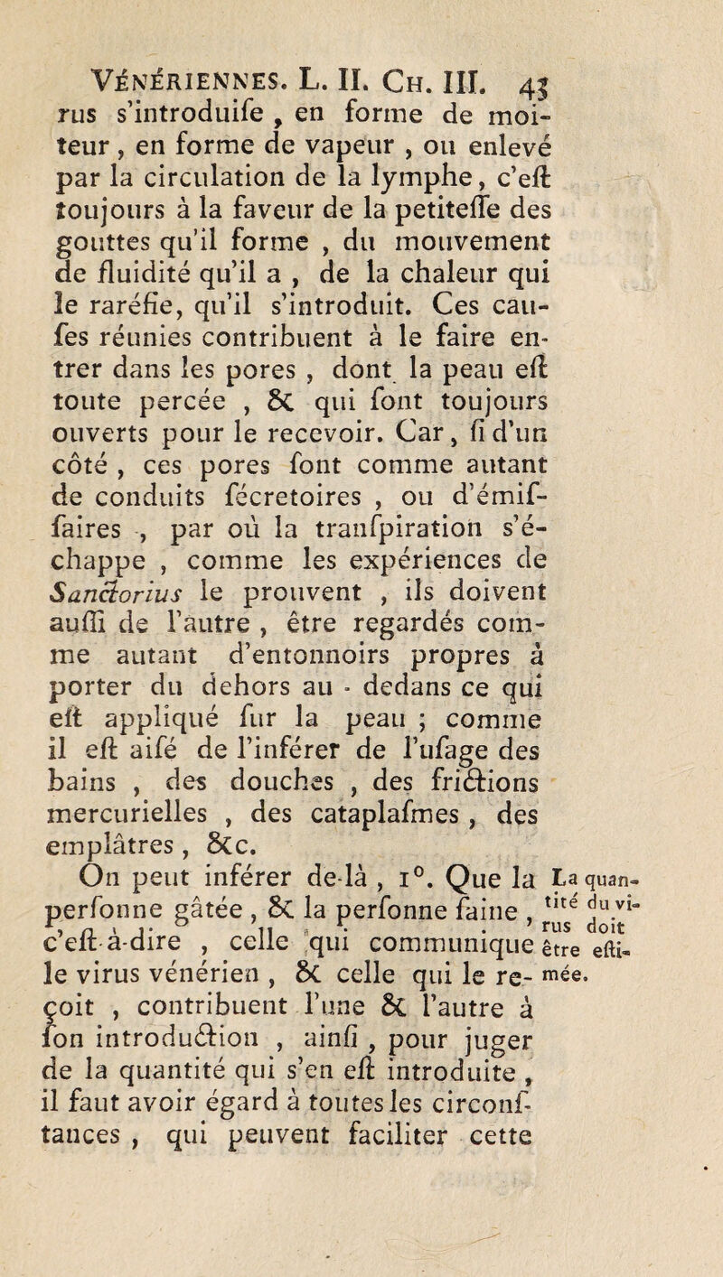 rus s’introduire , en forme de moi¬ teur , en forme de vapeur , ou enlevé par la circulation de la lymphe, c’eft toujours à la faveur de la petitelTe des gouttes qu’il forme , du mouvement de fluidité qu’il a , de la chaleur qui le raréfie, qu’il s’introduit. Ces cau- fes réunies contribuent à le faire en¬ trer dans les pores , dont la peau efî toute percée , 6c qui font toujours ouverts pour le recevoir. Car, fi d’un côté , ces pores font comme autant de conduits fécretoires , ou d’émif- faires , par où la tranfpiratioii s’é¬ chappe , comme les expériences de Sanâorius le prouvent , ils doivent aufïï de l’autre , être regardés com¬ me autant d’entonnoirs propres à porter du dehors au • dedans ce qui eff appliqué fur la peau ; comme il efi aifé de l’inférer de l’ufage des bains , des douches , des friétions mercurielles , des cataplafmes, des emplâtres , 6cc. On peut inférer de là , i°. Que la La quan- perfonne gâtée , 5c la perfonne faine , j*^*/* celt-a-dire , celle qui communique être eftU le virus vénérien , 5c celle qui le re- «’ée. çoit , contribuent l’une 3c l’autre à ion introduéfion , ainfi , pour juger de la quantité qui s’en efî: introduite , il faut avoir égard à toutes les circonf- tances , qui peuvent faciliter cette