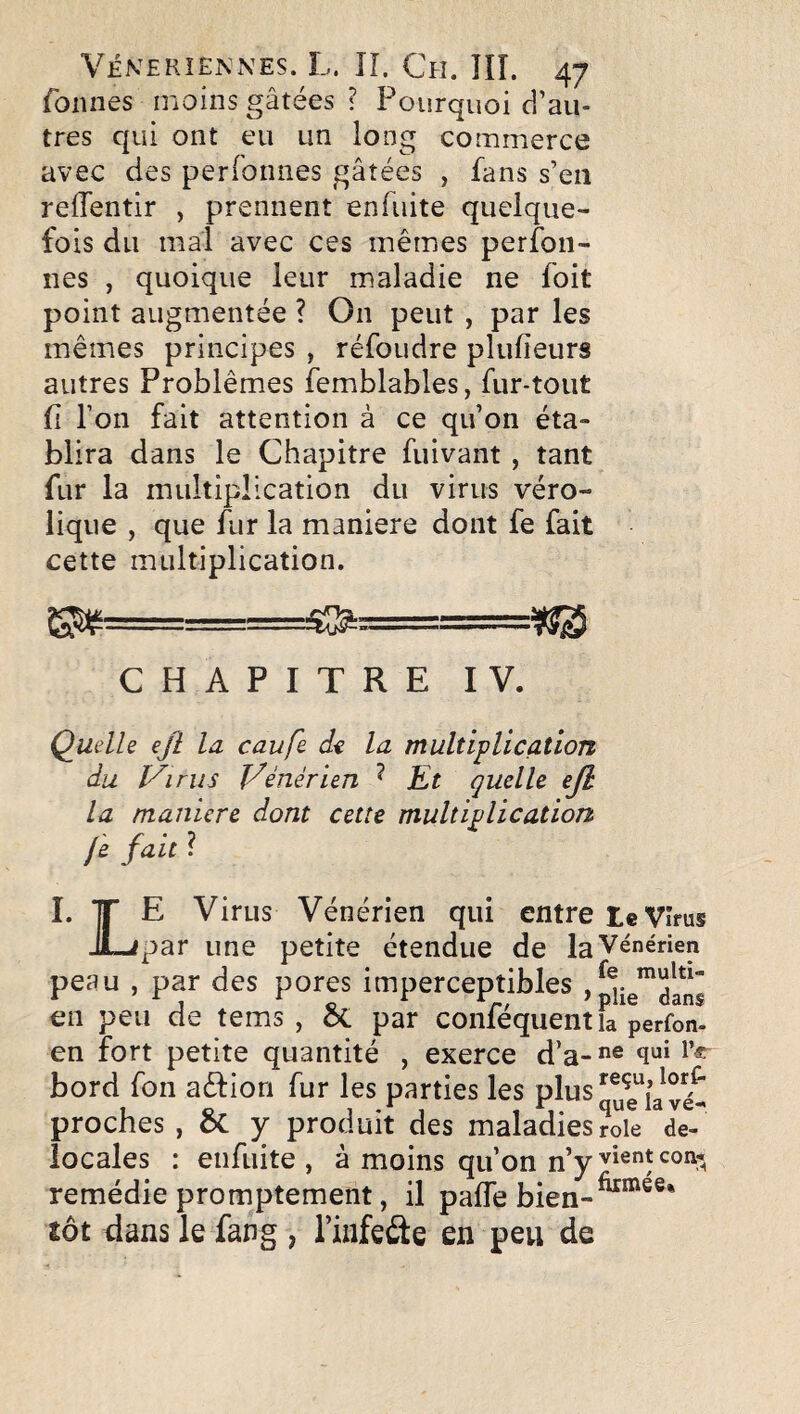 foiines moins gâtées ? Pourquoi d’au¬ tres qui ont eu un long commerce avec des perfonnes gâtées , fans s’en reffentir , prennent enfuite quelque¬ fois du mal avec ces mêmes perfon- iies , quoique leur maladie ne foit point augmentée ? On peut , par les mêmes principes , réfoudre plufieurs autres Problèmes femblables, fur-tout fi l’on fait attention à ce qu’on éta¬ blira dans le Chapitre fuivant , tant fur la multiplication du virus véro- lique , que fur la maniéré dont fe fait cette multiplication. ^==========^ CHAPITRE IV. Quelle ejl la caufe d-e la multiplication du IA rus Vénérien ^ Et quelle ejl la manière dont cette multiplication je fait ? I. TT E Virus Vénérien qui entre te Vîrus JLipar une petite étendue de la Vénérien peau , par des pores imperceptibles en peu de tems , ÔC par conféquent la perfon- en fort petite quantité , exerce d’a-*^® bord fon aélion fur les parties les plus proches , 6c y produit des maladies rôle de- iocales : enfuite, à moins qu’on n’y remédie promptement, il pafTe bien-^^®®* tôt dans le fang , l’infeâe en peu de