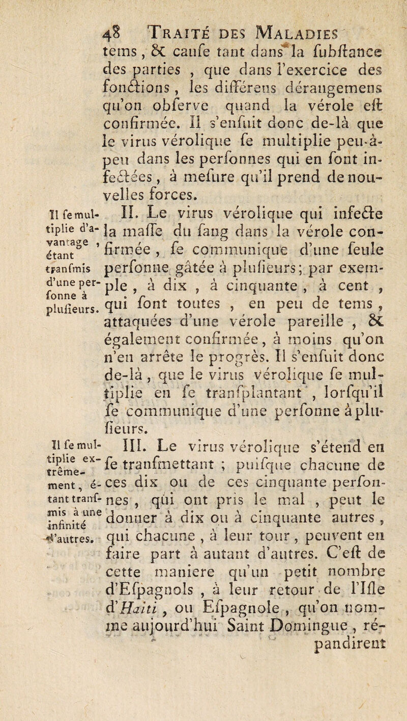 tems, 2>C caiife tant dans*la fubftance des parties , que dans l’exercice des fonâions , les différ eus déraiigemens qu’on obferv’e quand la vérole elè confirmée. Il s’enfiiit donc de-là que le virus vérolique fe multiplie peu-à- peii dans les perfonnes qui en font in- feélées, à mefure qu’il prend de nou¬ velles forces. ïlfemul- IL Le virus vérolique qui infeéle tipiie d’a- mafié du faiig dans la vérole con- étant^^ ’ firmée , fe communique d’une feule tFanfmis perfonîie gâtée à pîufieurs; par exem- d’uneper-pjg , à cinquante, à cent , fonne à*./',.. * j* pluiieurs. toutes , en peu de tems , attaquées d’une vérole pareille , ÔC également confirmée , à moins qu’on n’en arrête le progrès. Il s’enfuit donc de-là , que le virus vérolique fe mul¬ tiplie en fe tranfplantant , lorfqu’il fe communique d’une perfonne àplu- fieurs. ïl fe mul- IIL Le virus vérolique s’étend en fe tranfmettant ; puifque chacune de ment, é-CCS dix OU de CCS cinquante perfoii- tanttranf-nés , qùi oiit pris le mal , peut le infinké^^^à dîx OU à Cinquante autres , -d’autres, qui chacimc , à leur tour , peuvent en faire part à autant d’autres. C’efi: de cette maniéré qu’un petit nombre d’Efpagnols , à leur retour de l’Ille d'Haiti, ou Efpagnole , qu’on nom¬ me aujourd’hui Saint Domingue , ré¬ pandirent