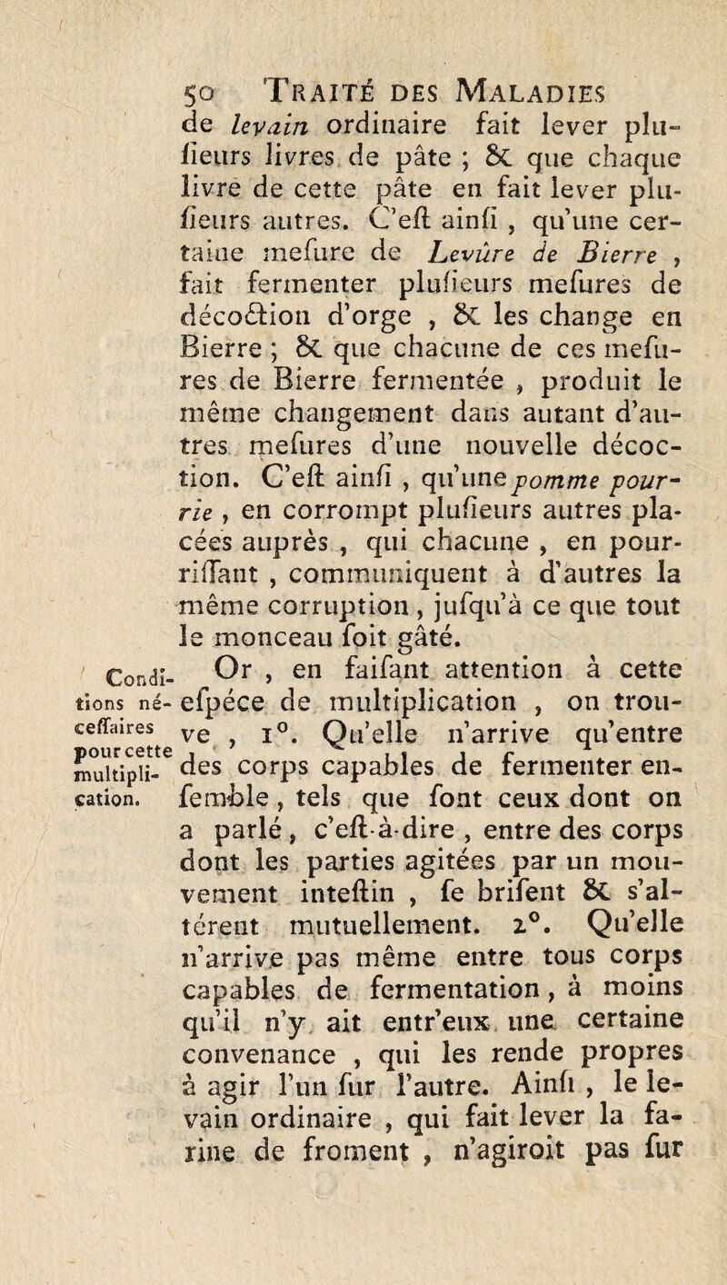 Condi¬ tions né- ceffaires pour cette multipli¬ cation. So Traité des Maladies de levain ordinaire fait lever plu- fleurs livres de pâte ; ÔC que chaque livre de cette pâte en fait lever plu- fîeurs autres. C’efl ainfi , qu’une cer¬ taine mefure de Levùre de Bierre , fait fermenter plufieurs mefures de décoâion d’orge , 5c les change en Bierre ; 8c que chacune de ces mefu¬ res de Bierre fermentée , produit le même changement dans autant d’au¬ tres mefures d’une nouvelle décoc¬ tion. C’eft ainfi , qu’une pomme pour- rie , en corrompt plufieurs autres pla¬ cées auprès , qui chacune , en pour- riffant , communiquent à d’autres la même corruption , jufqu’à ce que tout le monceau foit gâté. Or , en faifant attention à cette efpéce de multiplication , on trou¬ ve , I®. Qu’elle n’arrive qu’entre des corps capables de fermenter en- femble, tels que font ceux dont on a parlé, c’efl-à-dire , entre des corps dont les parties agitées par un mou¬ vement inteflin , fe brifent s’al¬ tèrent mutuellement. 2®. Qu’elle n’arrive pas même entre tous corps capables de fermentation, à moins qu’ü n’y ait entr’eux une certaine convenance , qui les rende propres à agir l’un fur l’autre. Ainfi , le le¬ vain ordinaire , qui fait lever la fa¬ rine de froment , n’agiroit pas fur