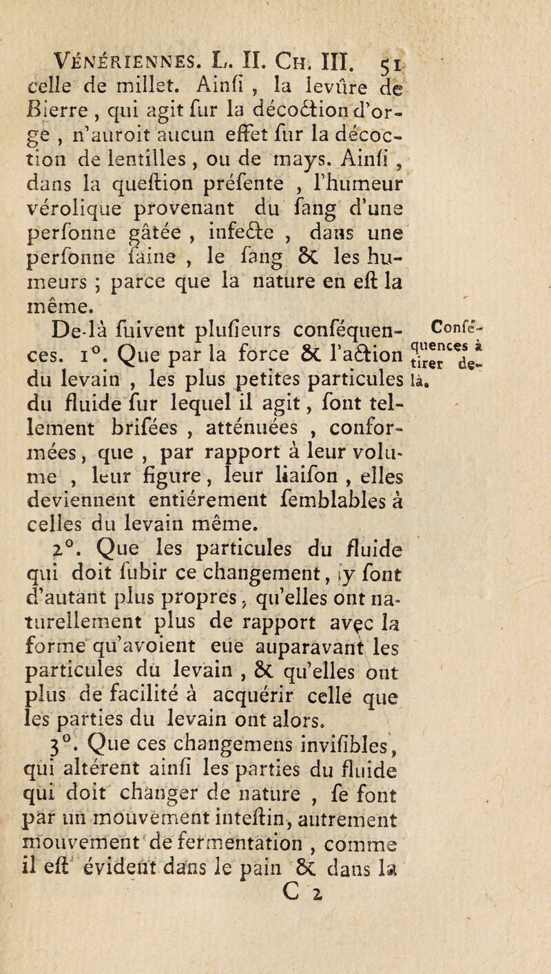 celle de millet. Ainfi , la levure de Bierre , qui agit fur la décodtion d’or¬ ge , n’auroit aucun effet fur la décoc¬ tion de lentilles , ou de mays. Ainfi , dans la queftion préfente , l’humeur vérolique provenant du fang d’una perfonne gâtée , infeéfe , dans une perfonne faine , le fang 8c les hu¬ meurs ; parce que la nature en eft la même. De là fuivent plufîeurs conféqiien- ces. I®. Que par la force ôc l’aétion du levain , les plus petites particules du fluide fur lequel il agit, font tel¬ lement brifées , atténuées , confor¬ mées , que , par rapport à leur volu« me , leur figure, leur liaifon , elles deviennent entièrement femblables à celles du levain même. Z®. Que les particules du fluide qui doit fubir ce changement, iy font d’autant plus propres, qu’elles ont na¬ turellement plus de rapport avçc la forme qu’avoient eue auparavant les particules du levain , & qu’elles ont plus de facilité à acquérir celle que les parties du levain ont alors, 3°. Que ces changemens invifîbles, qui altèrent ainfi les parties du fluide qui doit changer de nature , fe font par un mouvement inteftin, autrement mouvement de fermentation , comme il eff évident dans le pain ôc dans la C Z Confé- quencçs à tirer de¬ là.