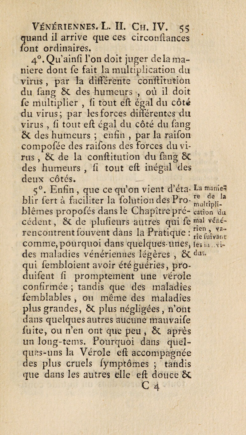 quand il arrive que ces circonflances font ordinaires. 4°.Qu’ainfî l’on doit juger delà ma¬ niéré dont fe fait la multiplication du virus, par la différente conftîtutioii du fang 6c des humeurs , où il doit fe multiplier , li tout efl: égal du côté du virus; par les forces différentes du virus , fi tout eft égal du côté du fang des humeurs ; enfin , par la raifon compofée des raifons des forces du vi¬ rus , 6c de la conftitution du fang 8c des humeurs , fi tout eft inégal des deux côtés. 5°. Enfin , que ce qu’on vient d’éta- I-a mame^ blir fert à faciliter la foluîion des Pro- blêmes propofés dans le Chapitre pré- cation du cèdent, Sc de plufieurs autres qui fe véné rencontrent fouvent dans la Pratique : rSefuivIn comme,pourquoi dans quelques-unes, les des maladies vénériennes légères , 6c qui fembloient avoir été guéries, pro- duifent fi promptement une vérole confirmée ; tandis que des maladies femblables, ou même des maladies plus grandes, ÔC plus négligées, n’ont dans quelques autres aucune maiivaife fuite, ou n’en ont que peu , ÔC après un long-tems. Pourquoi dans quel¬ ques-uns la Vérole eft accompagnée des plus cruels fymptômes ; tandis que dans les autres elle eft douce 5c C4 nen . va» t ia