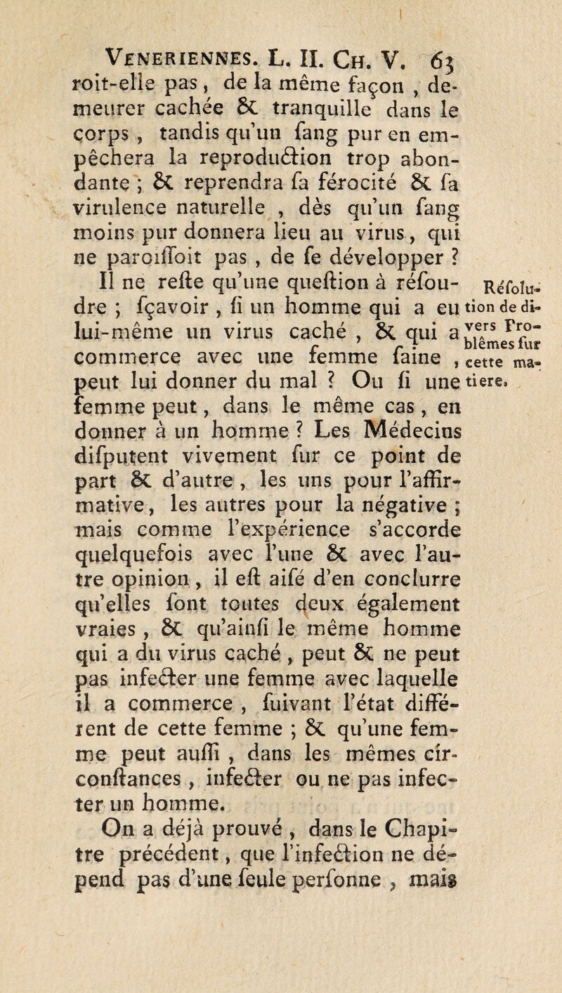 roit-elie pas, de la même façon , de¬ meurer cachée 6c tranquille dans le corps , tandis qu’un fang pur en em¬ pêchera la reproduâ:ion trop abon¬ dante ; reprendra fa férocité fa virulence naturelle , dès qu’un fang moins pur donnera lieu au virus, qui ne paroiflbit pas , de fe développer ? Il ne refte qu’une queftion à réfou- R^foiu- dre ; fçavoir , fi un homme qui a eutiondedi- lui-même un virus caché , 6c qui r r • blemeslur commerce avec une lemme lame , cette ma- peut lui donner du mal ? Ou fi une tiere, femme peut, dans le même cas , en donner à un homme ? Les Médecins difputent vivement fur ce point de part 6c d’autre , les uns pour l’affir^ mative, les autres pour la négative ; mais comme l’expérience s’accorde quelquefois avec l’une 6C avec l’au¬ tre opinion , il eft aifé d’en conclurre quelles font toutes c(cux également vraies, 6c qu’ainfi le même homme qui a du virus caché , peut 6c ne peut pas infecfer une femme avec laquelle il a commerce , fuivant l’état diffé¬ rent de cette femme ; 6c qu’une fem¬ me peut aufii , dans les mêmes cîr» confiances, infeèler ou ne pas infec¬ ter un homme. On a déjà prouvé , dans le Chapi¬ tre précédent, que l’infedf ion ne dé¬ pend pas d’une feule perfonne , maii