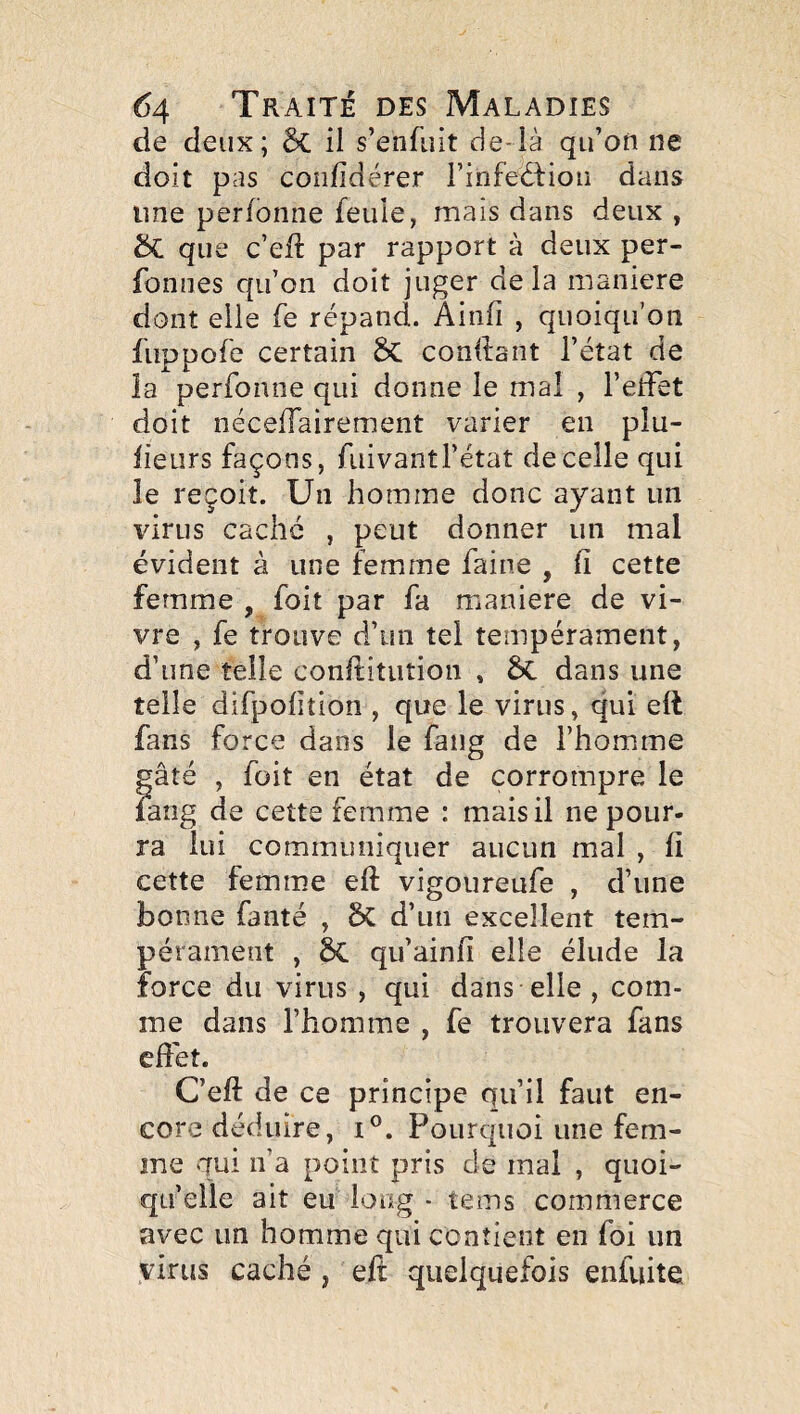 de deux; & il s’enfuit de-ià qu’on ne doit pas coîifidérer i’infedfiou dans line perfonne feule, mais dans deux , ÔC que c’eft par rapport à deux per- fonnes qu’on doit juger delà maniéré dont elle fe répand. Ainfi , quoiqu’on fuppofe certain ÔC condant l’état de la perfonne qui donne le mai , l’elîet doit néceifairement varier en plu- lieurs façons, fiiivantl’état de celle qui le reçoit. Un homme donc ayant un virus cache , peut donner un mal évident à une femme faine , fi cette femme , foit par fa maniéré de vi¬ vre , fe trouve d’un tel tempérament, d’une telle confiitiition , Sc dans une telle difpofition , que le virus, qui ell fans force dans le fang de l’homme gâté , foit en état de corrompre le lang de cette femme : mais il ne pour¬ ra lui communiquer aucun mal , fi cette femme efi: vigoureufe , d’une bonne fanté , ÔC d’un excellent tem¬ pérament , 5C qu’ainfi elle élude la force du virus , qui dans elle , com¬ me dans l’homme , fe trouvera fans effet. C’eft de ce principe qu’il faut en¬ core déduire, i®. Pourquoi une fem¬ me qui n’a point pris de mal , quoi¬ qu’elle ait eu long - tems commerce avec un homme qui contient en foi un virus caché , eft quelquefois enfuite