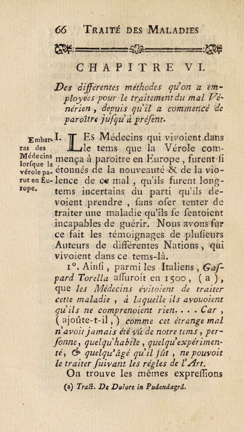 CHAPITRE VL Des différentes méthodes qüon a em^ playées pour le traitement du mal nérien , depuis qùll a commencé de paroître jufqiià préfent* Embars-I* TT Es Médecins qui vivoient dans ras des JLile tems que la Vérole com- k ^ paroître en P'urope , furent li vérole pa- étoiinés de la nouveauté de la vio- rut en Eu-lence de C€ mal , qu’ils furent long- tems incertains du parti qu’ils dé¬ voient prendre , lans ofer tenter de traiter une maladie qu’ils fe fentoient incapables de guérir. Nous avons fur ce fait les témoignages de plulieurs Auteurs de différentes Nations , qui vivoient dans ce tems-là. I®. Ainfi , parmi les Italiens , Gaf- pari Torella afluroit en 1500 , ( a ) > que les Médecins évitoient de traiter cette maladie , à laquelle ils avouoient quils ne comprenoient rien. . . . Car , ( ajoLÏte-t-il, ) comme cet étrange mal Tiavoit jamais été vû de notre tems, per- fonne^ quelqu habile , quelqu expérimen¬ té , d» quelqu'âgé qu il fût , ne pouvoit le traiter fuivant les régies de Vjtdrt, On trouve les mêmes expreffions (a) Traâ. De D&hrc in Pudendagrd.