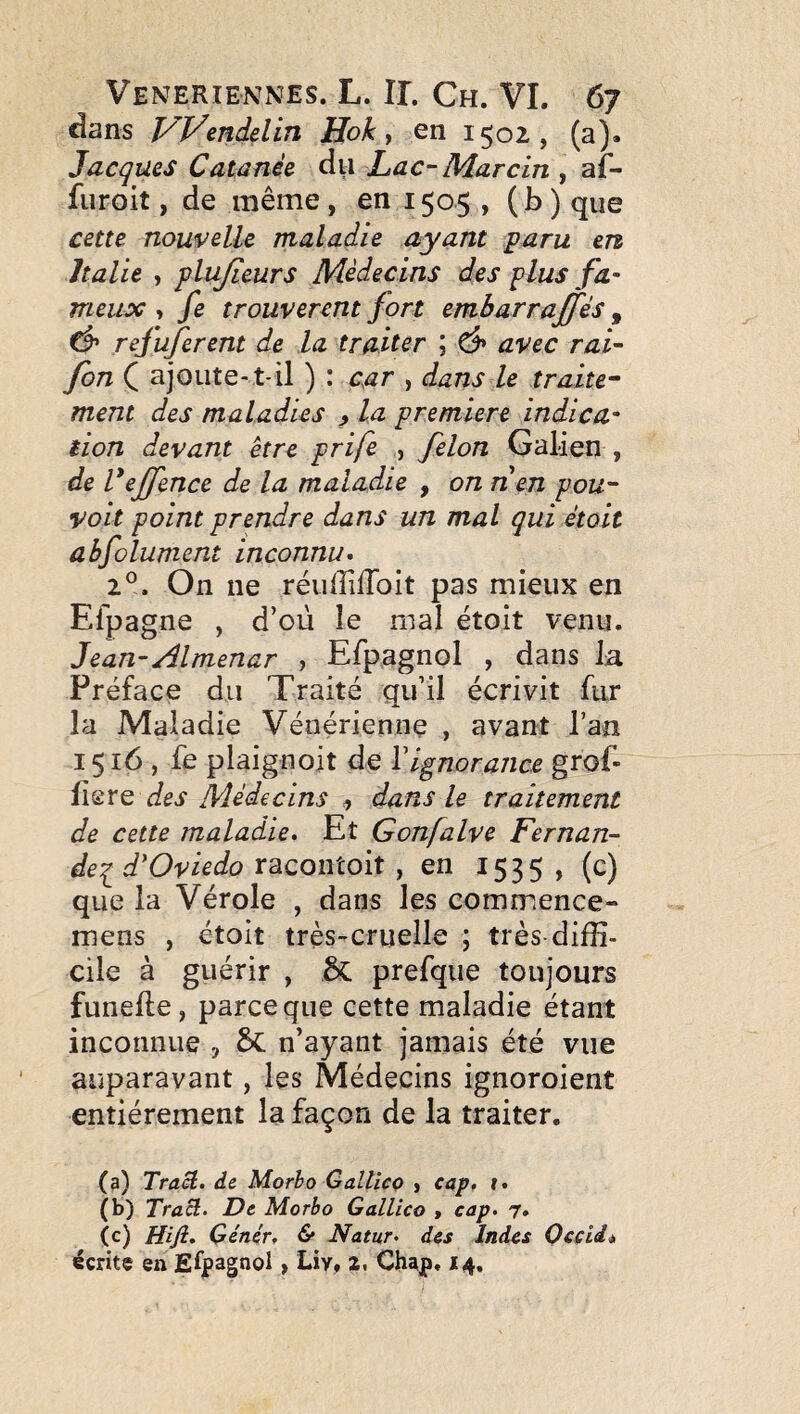 dans Vyendelin Hok y en 1502, (a). Jacques Catanée dii Lac-Marcin , af- fiiroit, de même , en 1505 , ( b ) que cetu nouvelle maladie ayant paru en Italie y plujieurs Médecins des plus fa¬ meux y fe trouvèrent fort embarraffés , ^ refuferent de la traiter ; d» avec rai- fon ( ajoute-t-il ) : car , dans le traite^ ment des maladies ^ la première indica¬ tion devant être prife , félon Galien , de Veffence de la maladie , on n en pou- voit point prendre dans un mal qui étoit abfolument inconnu» 2°. On ne réuffiflbit pas mieux en Efpagne , d’oii le mal étoit venu. Jean-Almenar , Efpagnol , dans Ja Préface du Traité qu’il écrivit fur la Maladie Vénérienne , avant l’an 1516, fe plaignoit de Vignorance grof- {\2rQ des Médecins y dans le traitement de cette maladie» Et Gonfalve Fernan- dei d'Oviedo YSLcontoit y en 1535, (c) que la Vérole , dans les commence- mens , étoit très-cruelle ; très-diffi¬ cile à guérir , prefque toujours funefte, parce que cette maladie étant inconnue , n’ayant jamais été vue auparavant, les Médecins ignoroient entièrement la façon de la traiter. (a) Tract, de Morho Galticç j cap, t» (b) Tract» De Morbo Gallico » cap. 7. (c) Hift. Génér, & Natur. des Indes Occii* écrite en Efjpagnol, Liv, 2. Chajp. 14,