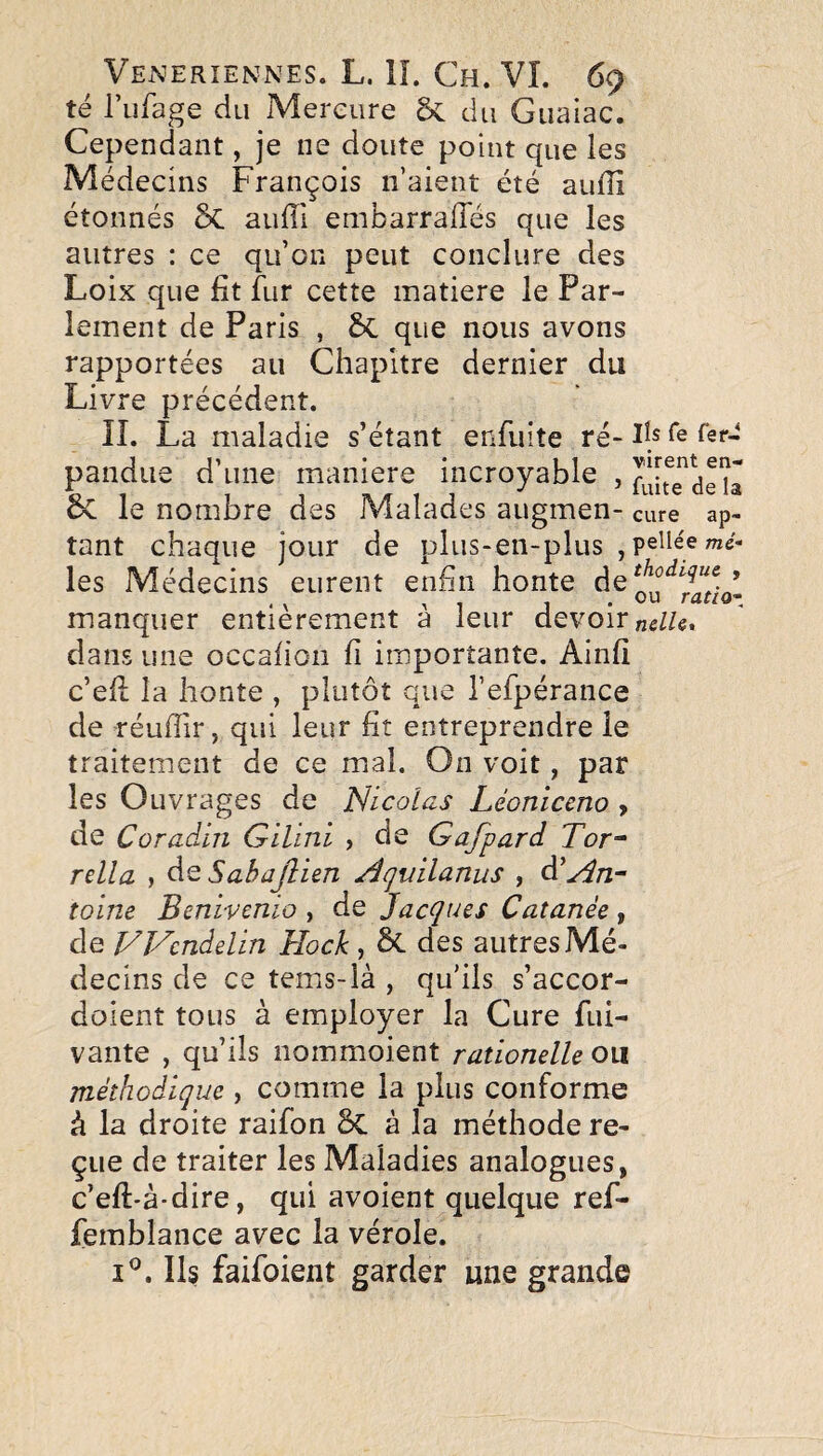 té rufage du Mercure ÔC du Guaiac. Cependant, je ne doute point que les Médecins François n aient été aufîi étonnés ÔC auffi embarraffés que les autres : ce qu’on peut conclure des Loix que fit fur cette inatiere le Par¬ lement de Paris , 6c que nous avons rapportées au Chapitre dernier du Livre précédent. II. La maladie s’étant enfuite ré- Fs fer-î pandiie d’une maniéré incroyable , 5c le nombre des Malades augmen- cure ap- tant chaque jour de plus-en-plus , peHée mê¬ les Médecins eurent enfin honte manquer entièrement à leur devoir dans une occafion fi importante. Ainfi c’efi; la honte , plutôt que refpérance de réufiir, qui leur fit entreprendre le traitement de ce mal. On voit, par les Ouvrages de Nicolas Léoniceno > de Coradin Gilini > de Gafpard Tor^ relia , àQ Sahajîien Acjuilanus , àéAn¬ toine Benivenio , de Jacques Cutanée , de Wcndelin Hock , ÔC des autres Mé¬ decins de ce tems-là , qu’ils s’accor- doient tous à employer la Cure fui- vante , qu’ils noinmoient rationelle ou méthodique , comme la plus conforme à la droite raifon 8c à la méthode re¬ çue de traiter les Maladies analogues, c’eft-à-dire, qui avoient quelque ref- femblance avec la vérole. I®. Ils faifoient garder une grande