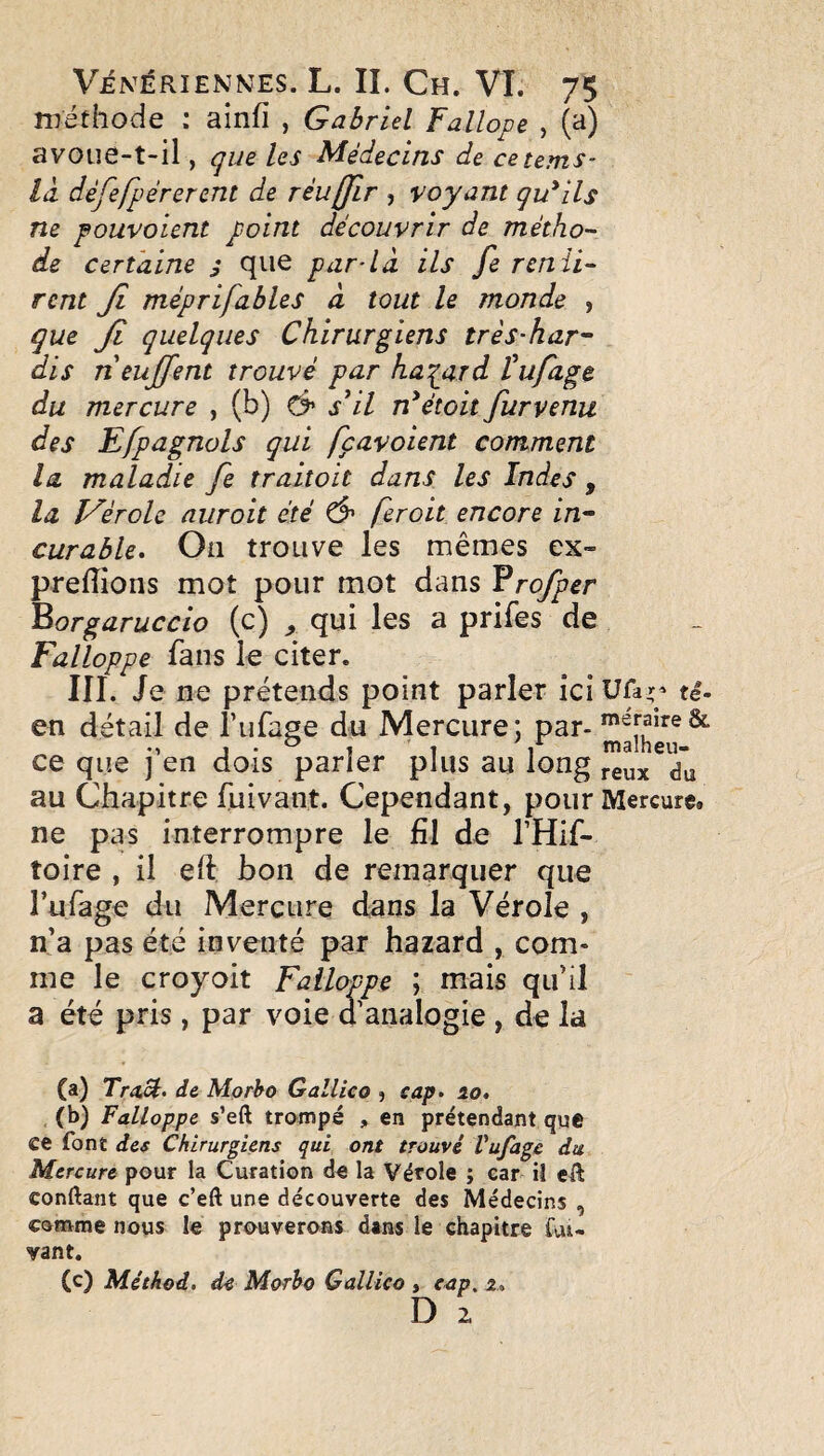 méthode : ainfi , Gabriel Fallope , (a) avoiie-t-il, que les Médecins de cetems- là dèfefpérerent de réuffir , voyant qu'ils ne pouvoient point découvrir de métho¬ de certaine j que par-là ils fe renii- rcnt Ji méprifables à tout le monde , que Ji quelques Chirurgiens très-har'~ dis neujfent trouvé par haqard tufage du mercure , (b) s'il n'étoit furvenu des Ejpagnols qui fçavoient comment la maladie fe traitoit dans les Indes , la î^èrole auroit été Ô' fer oit encore in- curable. On trouve les mêmes ex- prefîions mot pour mot dans Vrofper ^orgaruccio (c) ^ qui les a prifes de Falloppe fans le citer. III. Je ne prétends point parler ici Ufa;’ te- en détail de lufage du Mercure: ce que ] en dois parler plus au long au Chapitre fuivant. Cependant, pour Mercure, ne pas interrompre le El de THif- toire , il eft bon de remarquer que rufage du Mercure dans la Vérole , n’a pas été inventé par hazard , com¬ me le croyoit Falloppe ; mais qu’il a été pris, par voie d’analogie , de la (a) TraM, de Mprho Gallico , sap, lo, (b) Falloppe s’eft trampé , en prétendant que ce font des Chirurgiens qui ont trouvé Vufagc du Mercure pour la Curation de la Vérole ; car il eà conftant que c’eft une découverte des Médecins , coHvme nous le prouverons dans le chapitre fui- vant. (c) Méthod, de Morho Gallico , cap. z., D 2.