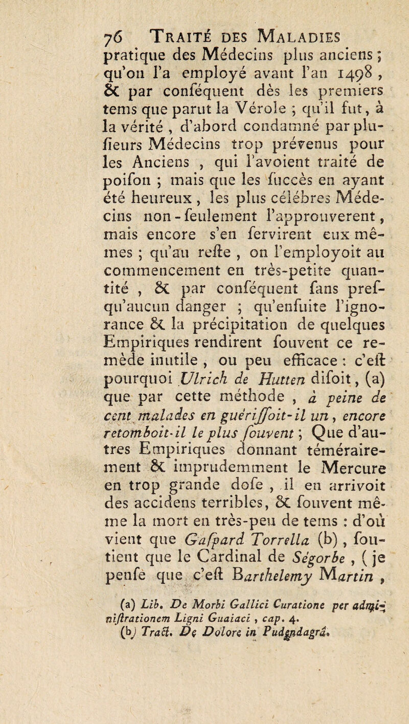 pratique des Médecins plus anciens ; qu’on l’a employé avant l’an 1498 , de par conféquent dès les premiers tems que parut la Vérole ; qu’il fut, à la vérité , d’abord condamné parplu- fieurs Médecins trop prévenus pour les Anciens , qui i’avoient traité de poifon ; mais que les fuccès en ayant été heureux , les plus célébrés Méde¬ cins non-feulement l’approuverent, mais encore s’en fervirent eux mê¬ mes ; qu’au refte , on l’employoit au commencement en très-petite quan¬ tité , 5c par conféquent fans pref- qu’aucun danger ; qu’enfuite l’igno¬ rance §(. la précipitation de quelques Empiriques rendirent fouvent ce re¬ mède inutile , ou peu efficace : c’eft pourquoi Ulrich de Hutten difoit, (a) que par cette méthode , à peine de cent ^malades en guérijJoit~il un, encore retomhoit- il le plus fouvent ; Que d’au¬ tres Empiriques donnant téméraire¬ ment de imprudemment le Mercure en trop grande dofe , il en arrivoit des accidens terribles, ôc fouvent mê¬ me la mort en très-peu de tems : d’où vient que Garpard Torrella (b) , foii- tient que le Cardinal de Ségorbe , ( je penfè que c’eft Barthélémy Martin , (a) Lih» De Morhi Gallici Curatione per niflrationem Ligni Guaiaci , cap, 4. (bj Tract, De Dolore in Pud^dagrâ,