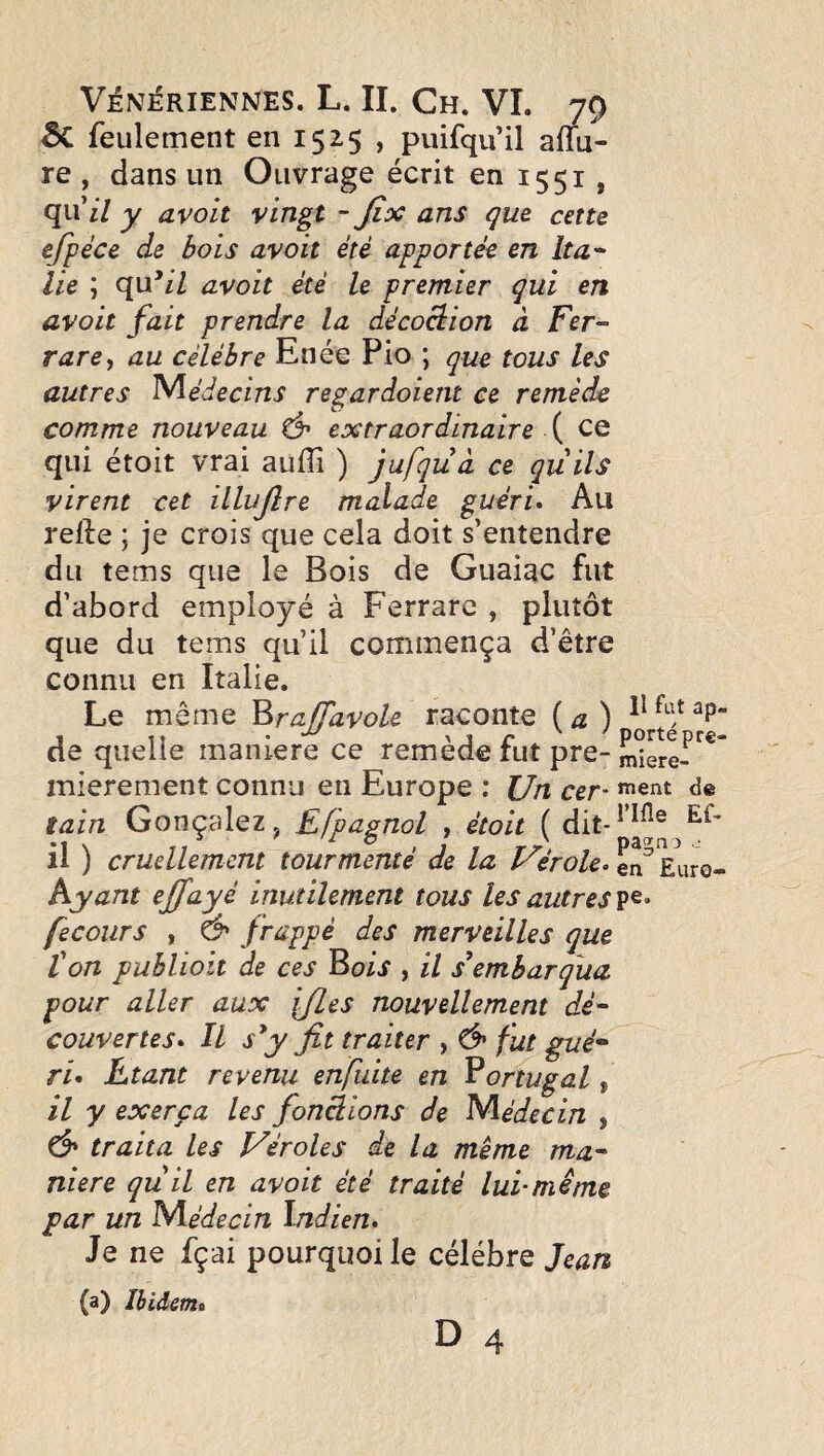 ÔC feulement en 1525 , puifqu’il aflu- re , dans un Ouvrage écrit en 1551, qu’i/ y avoit vingt - Jîx ans que cette efpéce de bois avoit été apportée en îta-- lie ; e[vdil avoit été le premier qui en avoit fait prendre la décoction à Fer-' rare^ au célébré Enee Pio; que tous les autres Médecins regardoient ce remède comme nouveau ô' extraordinaire \ ce qui étoit vrai auflî ) jufqüà ce quils virent cet illujîre malade guéri» Au relie ; je crois que cela doit s’entendre du tems que le Bois de Guaiac fut d’abord employé à Ferrare , plutôt que du tems qu’il commença d’être connu en Italie. Le même Brajfavole raconte ( a ) de quelle maniéré ce remède fut pre- mierement connu en Europe : l/n cer- *^ent de tain Gonçalez, Efpagnol ^ étoit ( dit-^ il ) cruellement tourmenté de la Vérole» en^ Euro- hyant effayé inutilement tous les autres pe. fecours , & fittppé des merveilles que ton publioit de ces ^ois , il s\mharqua pour aller aux ifLes nouvellement dé‘ couvertes» Il s*y fit traiter , & fut gué* ri» Etant revenu enfuite en Portugal, il y exerça les fonctions de Médecin , traita les Véroles de la même ma¬ niéré quil en avoit été traité lui-même par un Médecin Indien» Je ne fçai pourquoi le célébré Jean (a) Ibidem» D 4