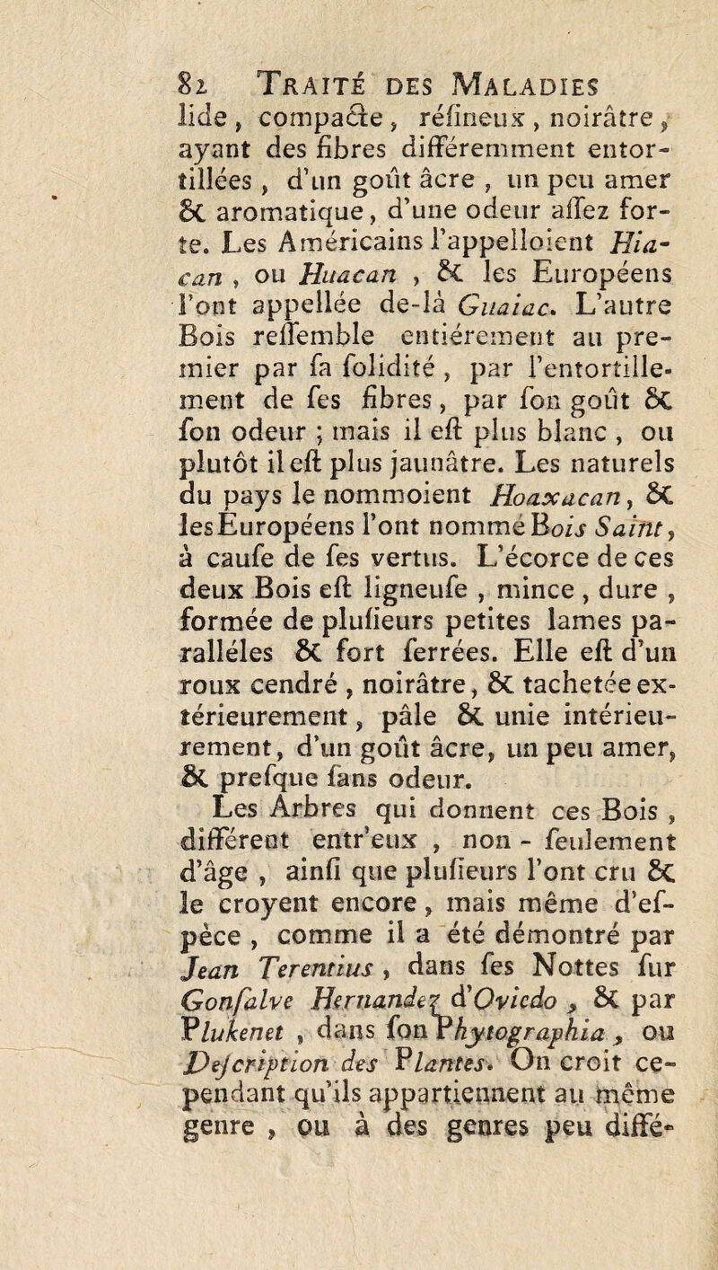 lide , compacte , réfîneux , noirâtre, ayant des fibres différemment entor¬ tillées , d’un goût âcre , un peu amer 6c aromatique, d’une odeur alTez for¬ te. Les Américains rappeiloicnt Hia- can , ou Huacan , & les Européens l’ont appellée de-ià Guaiac. L’autre Bois relTemble entièrement au pre¬ mier par fa folidité , par l’entortille¬ ment de Tes fibres, par fon goût 5c fon odeur ; mais il efi: plus blanc , ou plutôt ileft plus jaunâtre. Les naturels du pays le nommoient Roaxacan, 6C les Européens l’ont nommé Boij Sainte à caufe de fes vertus. L’écorce de ces deux Bois eft ligneufe , mince , dure , formée de plufieurs petites lames pa¬ rallèles 6c fort ferrées. Elle eft d’un roux cendré , noirâtre, 6c tachetée ex¬ térieurement , pâle unie intérieu¬ rement, d’un goût âcre, un peu amer, & prefque fans odeur. Les Arbres qui donnent ces Bois , différent entr’eiix , non - feulement d’âge , ainfi que plufieurs l’ont cru Sc le croyent encore, mais même d’ef- pèce , comme il a été démontré par Jean Terentius , dans fes Nottes fur Gonfalve Hernandei^Oviedo , SC par Ÿlukenet , dans {oa Ykytographia ^ ou Dejeription des Flantes* On croit ce¬ pendant qu’ils appartiennent au même genre , ou à des genres peu diffé»