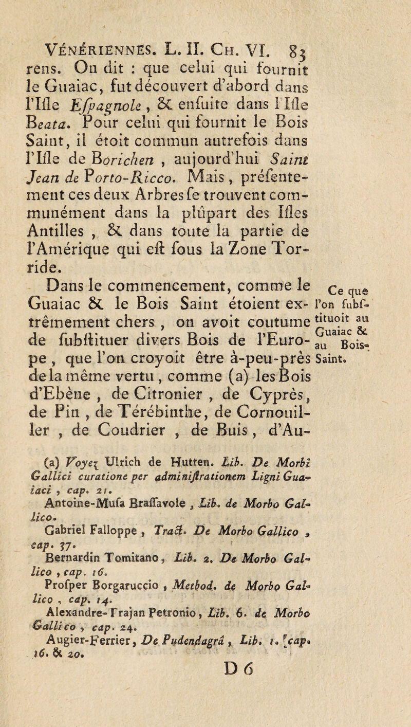 rens. On dit : que celui qui fournit le Guaiac, fut découvert d’abord dans riile Efpa^noU , SC enfuite dans i lüe Pour celui qui fournit le Bois Saint, il étoit commun autrefois dans ride de ^orichen , aujourd’hui Saint Jean de ^orto-Ricco. Mais, préfente- ment ces deux Arbres fe trouvent com¬ munément dans la plupart des Ides Antilles , dans toute la partie de l’Amérique qui eft fous la Zone Tor¬ ride. Dans le commencement, comme le Qq Guaiac ÔC le Bois Saint étoient ex- l’on fubf- trêmement chers , on avoit coutume ^ de fubdituer divers Bois de l’Euro- Bois- pe , que l’on croyoit être à-peu-près Saint, delà même vertu, comme (a) les Bois d’Ebène , de Citronier , de Cyprès, de Pin , de Térébinthe, de Cornouil¬ ler , de Coudrier , de Buis, d’Au- (a) Voye[ Ulrich de Hutten. Lih. De Morbi Gallici curatione per adminifirationem Ligni Gua^- iaci , cap, zi, Antoine-Mufa Braflavole , Lih, de Morbo GaU Uco. Gabriel Falloppe , Tract, De Morbo Gallico » cap, J7. Bernardin Tomitano, Lih, s. De Morbo GaU Uco , cap. 16. Profper Borgaruccio , Metbod, de Morbo GaU lico , cap. t^. Alexandre-Trajan Petronio, 6. de Morbo Gallico , cap. 24. Augier-Ferrier, De Pudendagrd , Lib, t, [cap<i j6, ^ 20. D6