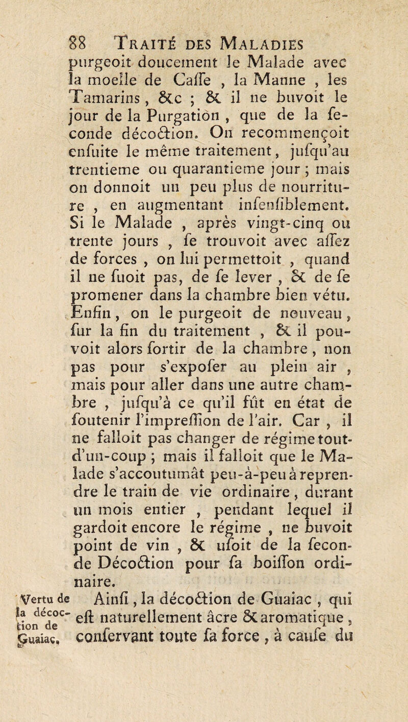 purgeoit doucement le Malade avec la moelle de CalFe , la Manne , les Tamarins, 6cc ; il ne buvoit le jour de la Purgation , que de la fé¬ condé décoéFion. On recommençoit enfuite le même traitement, jufqu’au trentième ou quarantième jour ; mais on donnoit un peu plus de nourritu¬ re , en augmentant infenfiblement. Si le Malade , après vingt-cinq ou trente jours , fe trouvoit avec allez de forces , on lui permettoit , quand il ne fuoit pas, de fe lever , 5c de fe promener dans la chambre bien vêtu. Enfin, 011 le purgeoit de nouveau , fur la fin du traitement , il pou- voit alors fortir de la chambre , non pas pour s’expofer au plein air , mais pour aller dans une autre cham¬ bre , jufqu’à ce qu’il fût en état de foLitenir l’impreffion de l’air. Car , il ne falloit pas changer de régime tout- d’uii-coup ; mais il falloit que le Ma¬ lade s’accoutumât peu-à-peu à repren¬ dre le train de vie ordinaire , durant un mois entier , pendant lequel il gardoit encore le régime , ne buvoit point de vin , ÔC ufoit de la fécon¬ dé Décoéfion pour fa boifibn ordi¬ naire. Vertu de Ainfi , la décoèfion de Guaiac , qui don^de^' cft naturellement âcre ÔC aromatique , guaiaç, confervant toute fa force , à caufe du