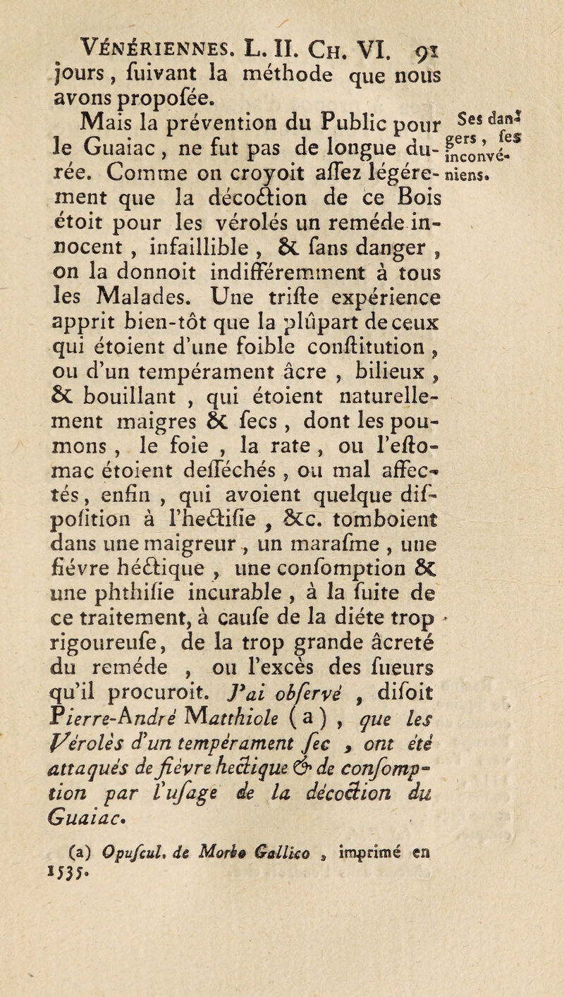 jours, fuivant la méthode que nous avons propofée. Mais la prévention du Public pour le Giiaiac , ne fut pas de longue du- fnconvé- rée. Comme on croyoit aflez légère-niens. ment que la décoAion de ce Bois étoit pour les vérolés un remède in¬ nocent , infaillible , fans danger , on la donnoit indifféremnnent à tous les Malades. Une trifte expérience apprit bien-tôt que la plupart de ceux qui étoient d’une foible conftitution ^ ou d’un tempérament âcre , bilieux , & bouillant , qui étoient naturelle¬ ment maigres ÔC fecs, dont les pou¬ mons , le foie , la rate , ou l’e/lo- mac étoient defféchés y ou mal affec¬ tés , enfin , qui avoient quelque dif- pofition à l’iieélifie , Scc. tomboient dans une maigreur , un marafme , une fièvre hééfique , une confomption 6c une phthifie incurable , à la fuite de ce traitement, à caufe de la diète trop > rigoureufe, de la trop grande âcreté du remède , ou l’excès des fueurs qu’il procuroit. ]*al obfervé , difoit Fierre-André Niatthiole ( a ) , çue les yérolès d'un tempérament fec y ont été attaqués de fièvre heâique & de confomp“ lion par l'ufage de la décoâion du Guaiac» (a) Opufcul, de Morhê Gallko , imprimé en