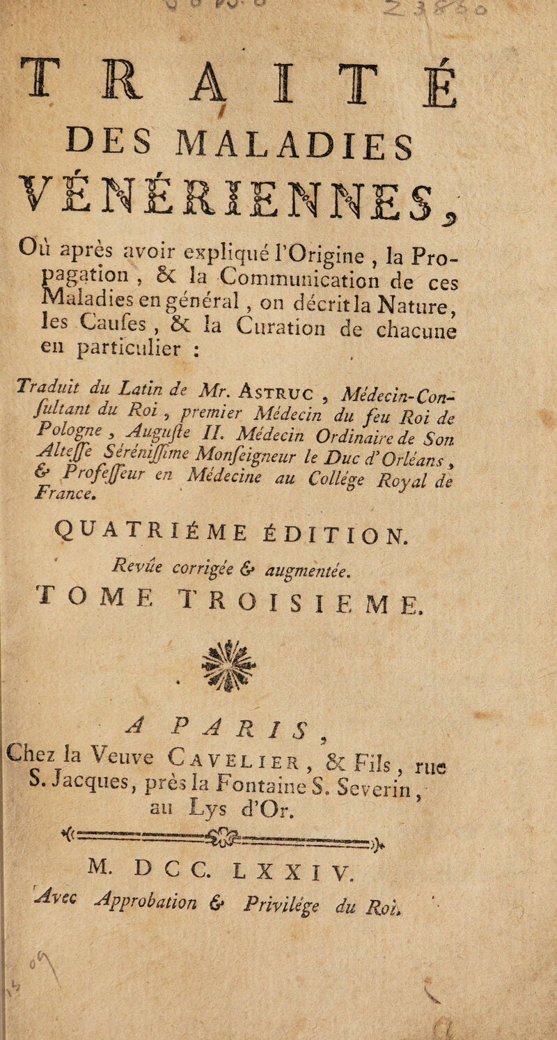 s traité des maladies VÉNÉRIENNES Où après avoir expliqué l’Origine , la Pro¬ pagation , Sc la Cominuiiication de ces Maladies en général, on décrit la Nature, les Caufes , 5c la Curation de chacune en particulier : Traduit du Latin de Mr. Astruc , Médecin-Con- jultant du Roi , premier Médecin du feu Roi de ’n Ordinaire de Son aW Monfeigneur le Duc d’Orléans, tr Profeffeur en Médecine au Collège Royal de A / V0 QUATRIÈME ÉDITION. Revûe corrigée & augmentée. TOME TROISIEME. • %w A PARIS, Chez la Veuve Cave lier, & Fils, ru< O. Jacques, près îa Eontaine S. Severin , au Lys d’Or. M. D C C. L X X I V. ’Avsc Approbation & Privilège du RoL