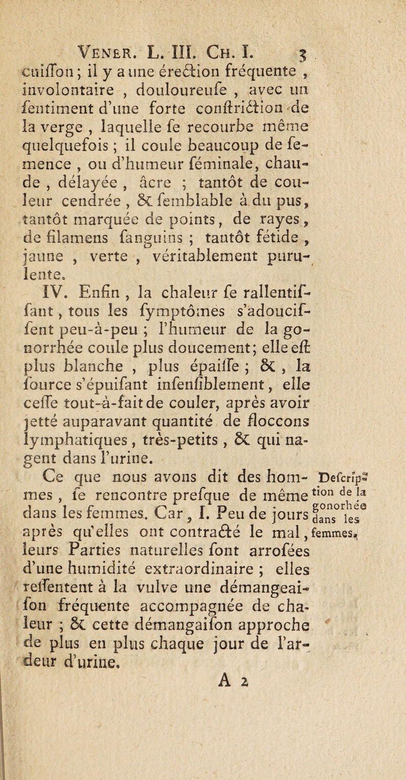 ciîifTon ; il y a une érection fréquente , involontaire , douloureufe , avec un fentiment d’une forte conftridtion de la verge , laquelle fe recourbe même quelquefois ; il coule beaucoup de fe- mence , ou d’humeur féminale, chau¬ de , délayée , âcre ; tantôt de cou¬ leur cendrée, femblable à du pus, tantôt marquée de points, de rayes, de filamens fanguins ; tantôt fétide , jaune , verte , véritablement puru¬ lente. IV. Enfin , la chaleur fe rallentif- fant, tous les fymptômes s’adoucif- fent peu-à-peu ; l’humeur de la go¬ norrhée coule plus doucement; elleefi: plus blanche , plus épahfe ; êc , la loLirce s’épuifant infenfiblement, elle cefTe tout-à-faitde couler, après avoir jetté auparavant quantité de floccons lymphatiques, très-petits , ÔC qui na¬ gent dans l’urine. Ce mes , dans ] après qu’elles ont contraéfé le mal,femmes,, leurs Parties naturelles font arrofées d’une humidité extraordinaire ; elles reifentent à la vulve une démangeai- fon fréquente accompagnée de cha¬ leur ; ôc cette démangaifon approche de plus en plus chaque jour de l’ar¬ deur d’urine. A 2 que nous avons dit des hom- Defcnps fe rencontre prefque de même es femmes. Car I. Peu de jours d^nc^'^ier