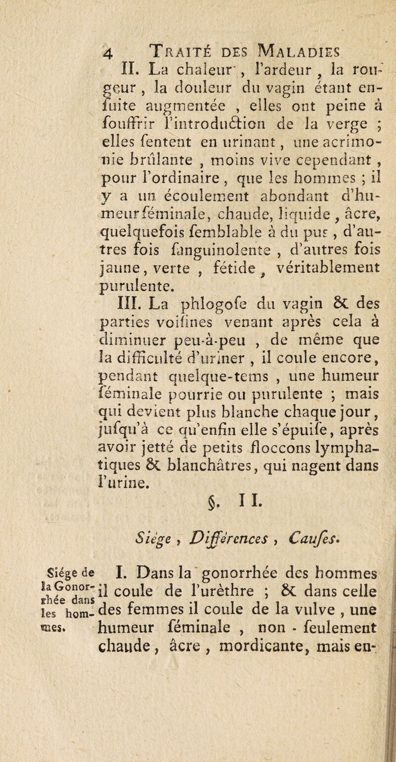 IL La chaleur', Fardeur ^ la ron¬ geur , la douleisr du vagin étant en- laite augmentée , elles ont peine à fouffrir Fintroduélion de la verge ; elles Tentent en urinant, une acrimo¬ nie brûlante , moins vive cependant , pour l’ordinaire , que les hommes ; il y a un écoulement abondant d’hu¬ meur fémiiiale, chaude, liquide , âcre, quelquefois femblabie à du pus, d’au¬ tres fois fanguinolente , d’autres fois jaune, verte, fétide^ véritablement purulente. III. La phlogofe du vagin des parties voiiines venant après cela à diminuer peu-à-peu , de même que la difficulté d’uriner , il coule encore, pendant quelque-tems , une humeur féminale pourrie ou purulente ; mais qui devient plus blanche chaque jour, jufqu’à ce qu’enfin elle s’épuife, après avoir jetté de petits floccons lympha¬ tiques Ôi blanchâtres, qui nagent dans i’urine. §, IL Siège de I. Dans la'gonorrhée des hommes coule de l’urèthre ; dans celle rnee dans , r i j i i les hom-des temmes il coule de la vulve , une «nés. humeur féminale , non - feulement chaude, âcre, mordicante, mais en-